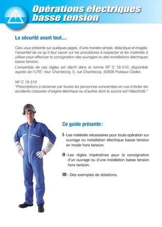 Opérations électriques
basse tension
Ce guide présente:
I-Les matériels nécessaires pour toute opération sur
ouvrage ou installation électrique basse tension
en mode hors tension.
II- Les règles impératives pour la consignation
d’un ouvrage ou d’une installation basse tension
hors tension.
III- Des exemples de dotations.
La sécurité avant tout....
Catu vous présente sur quelques pages, d’une manière simple, didactique et imagée,
l’essentiel de ce qu’il faut savoir sur les procédures à respecter et les matériels à
utiliser pour effectuer la consignation des ouvrages ou des installations électriques
basse tension.
L’ensemble de ces règles est décrit dans la norme NF C 18-510, disponible
auprès de l’UTE : tour Chantecoq, 5, rue Chantecoq, 92808 Puteaux Cedex.
NF C 18-510
“Prescriptions à observer par toutes les personnes concernées en vue d'éviter les
accidents corporels d’origine électrique ou d’autres dont la source est l’électricité.”
 
