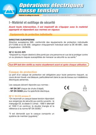 Opérations électriques
basse tension
Matériel et outillage de sécurité Règles impératives NF C 18-510/EN 50110 Exemples de dotations
I-Matériel et outillage de sécurité
Avant toute intervention, il est impératif de s’équiper avec le matériel
approprié et répondant aux normes en vigueur.
Equipements de protection individuelle
DIRECTIVE EUROPEENNE
Directive européenne 686 : conformité des équipements de protection individuelle
(21/12/89) et la DE 656 : obligation d’équipement individuel selon la DE 89 686 ; date
d’application : 30/06/95.
NF C 18-510 /EPI
“Dispositif ou moyen destiné à être porté par une personne en vue de la protéger contre
un ou plusieurs risques susceptibles de menacer sa sécurité ou sa santé.”
Tout EPI doit être vérifié au moins visuellement avant et après chaque utilisation.
Casque de protection
Le port d’un casque de protection est obligatoire pour toute personne risquant, au
cours de son travail, une blessure, particulièrement dans le cas de travaux sur installations
électriques aériennes.
Les casques doivent répondre aux normes :
- NF EN 397 (risque de chute d’objet).
- NF EN 50365 pour la spécificité électrique.
NF C 18-510 annexe C
“On reconnaît un casque basse tension répondant
aux exigences de sécurité aux points suivants : le
marquage CE, la classe 0 ( Umax : 1000 V alternatif
et 1500 V en continu), le double triangle et la
référence à la norme NF EN 50365.”
“Il est demandé que le casque comporte un
système de maintien (jugulaire).”
 