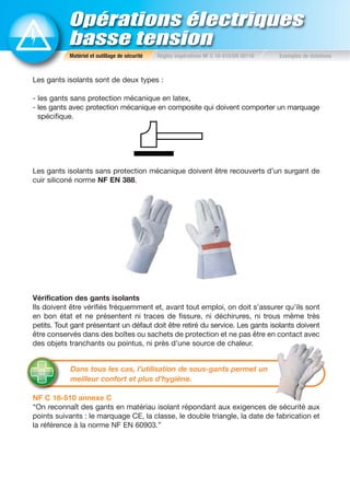 Opérations électriques
basse tension
Les gants isolants sont de deux types :
- les gants sans protection mécanique en latex,
- les gants avec protection mécanique en composite qui doivent comporter un marquage
spécifique.
Les gants isolants sans protection mécanique doivent être recouverts d’un surgant de
cuir siliconé norme NF EN 388.
Vérification des gants isolants
Ils doivent être vérifiés fréquemment et, avant tout emploi, on doit s’assurer qu’ils sont
en bon état et ne présentent ni traces de fissure, ni déchirures, ni trous même très
petits. Tout gant présentant un défaut doit être retiré du service. Les gants isolants doivent
être conservés dans des boîtes ou sachets de protection et ne pas être en contact avec
des objets tranchants ou pointus, ni près d’une source de chaleur.
NF C 18-510 annexe C
“On reconnaît des gants en matériau isolant répondant aux exigences de sécurité aux
points suivants : le marquage CE, la classe, le double triangle, la date de fabrication et
la référence à la norme NF EN 60903.”
Matériel et outillage de sécurité Règles impératives NF C 18-510/EN 50110 Exemples de dotations
Dans tous les cas, l’utilisation de sous-gants permet un
meilleur confort et plus d’hygiène.
 