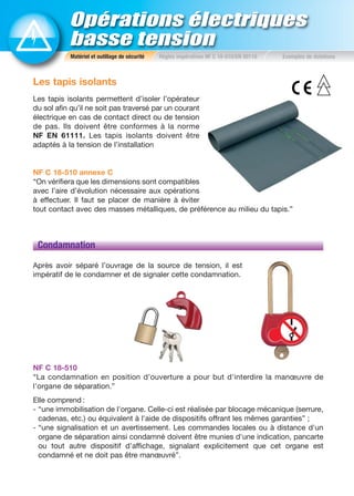 Opérations électriques
basse tension
Les tapis isolants
Les tapis isolants permettent d’isoler l’opérateur
du sol afin qu’il ne soit pas traversé par un courant
électrique en cas de contact direct ou de tension
de pas. Ils doivent être conformes à la norme
NF EN 61111. Les tapis isolants doivent être
adaptés à la tension de l’installation
NF C 18-510 annexe C
“On vérifiera que les dimensions sont compatibles
avec l’aire d’évolution nécessaire aux opérations
à effectuer. Il faut se placer de manière à éviter
tout contact avec des masses métalliques, de préférence au milieu du tapis.”
Condamnation
Après avoir séparé l’ouvrage de la source de tension, il est
impératif de le condamner et de signaler cette condamnation.
NF C 18-510
“La condamnation en position d’ouverture a pour but d'interdire la manœuvre de
l'organe de séparation.”
Elle comprend :
- “une immobilisation de l'organe. Celle-ci est réalisée par blocage mécanique (serrure,
cadenas, etc.) ou équivalent à l'aide de dispositifs offrant les mêmes garanties” ;
- “une signalisation et un avertissement. Les commandes locales ou à distance d'un
organe de séparation ainsi condamné doivent être munies d'une indication, pancarte
ou tout autre dispositif d'affichage, signalant explicitement que cet organe est
condamné et ne doit pas être manœuvré”.
Matériel et outillage de sécurité Règles impératives NF C 18-510/EN 50110 Exemples de dotations
 