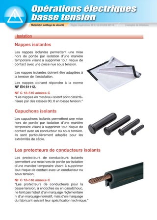 Opérations électriques
basse tension
Isolation
Nappes isolantes
Les nappes isolantes permettent une mise
hors de portée par isolation d’une manière
temporaire visant à supprimer tout risque de
contact avec une pièce nue sous tension.
Les nappes isolantes doivent être adaptées à
la tension de l’installation.
Les nappes doivent répondre à la norme
NF EN 61112.
NF C 18-510 annexe C
“Les nappes en matériau isolant sont caracté-
risées par des classes 00, 0 en basse tension.”
Capuchons isolants
Les capuchons isolants permettent une mise
hors de portée par isolation d’une manière
temporaire visant à supprimer tout risque de
contact avec un conducteur nu sous tension.
Ils sont particulièrement adaptés pour les
extrémités de câble.
Les protecteurs de conducteurs isolants
Les protecteurs de conducteurs isolants
permettent une mise hors de portée par isolation
d’une manière temporaire visant à supprimer
tout risque de contact avec un conducteur nu
sous tension.
NF C 18-510 annexe C
“Les protecteurs de conducteurs pour la
basse tension, à encoches ou en caoutchouc,
ne font pas l’objet d’un marquage réglementaire
ni d’un marquage normatif, mais d’un marquage
du fabricant suivant leur spécification technique.”
Matériel et outillage de sécurité Règles impératives NF C 18-510/EN 50110 Exemples de dotations
 