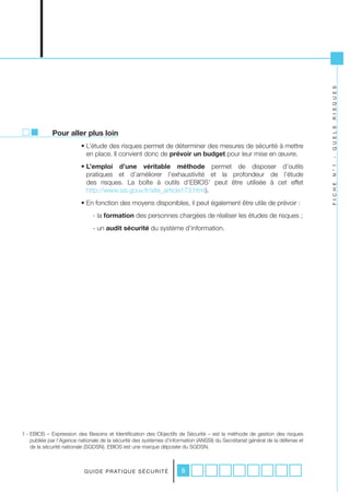 R I S Q U E S
                                                                                                                               Q U E L S
             Pour aller plus loin
                          • L’étude des risques permet de déterminer des mesures de sécurité à mettre
                            en place. Il convient donc de prévoir un budget pour leur mise en œuvre.




                                                                                                                               -
                          • L’emploi d’une véritable méthode permet de disposer d’outils




                                                                                                                               N ° 1
                            pratiques et d’améliorer l’exhaustivité et la profondeur de l’étude
                            des risques. La boîte à outils d’EBIOS1 peut être utilisée à cet effet




                                                                                                                               F I C H E
                            http://www.ssi.gouv.fr/site_article173.html).
                          • En fonction des moyens disponibles, il peut également être utile de prévoir :
                               - la formation des personnes chargées de réaliser les études de risques ;
                               - un audit sécurité du système d’information.




1 - EBIOS – Expression des Besoins et Identification des Objectifs de Sécurité – est la méthode de gestion des risques
    publiée par l’Agence nationale de la sécurité des systèmes d’information (ANSSI) du Secrétariat général de la défense et
    de la sécurité nationale (SGDSN). EBIOS est une marque déposée du SGDSN.



                           G U I D E P R AT I Q U E S É C U R I T É   8
 