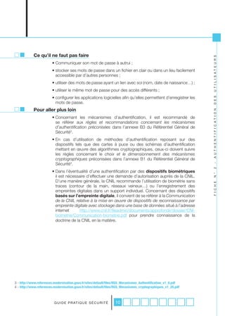 Ce qu’il ne faut pas faire




                                                                                                                U T I L I S A T E U R S
                        • Communiquer son mot de passe à autrui ;
                        • stocker ses mots de passe dans un fichier en clair ou dans un lieu facilement
                          accessible par d’autres personnes ;
                        • utiliser des mots de passe ayant un lien avec soi (nom, date de naissance…) ;
                        • utiliser le même mot de passe pour des accès différents ;
                        • configurer les applications logicielles afin qu’elles permettent d’enregistrer les




                                                                                                                D E S
                          mots de passe.
            Pour aller plus loin




                                                                                                                A U T H E N T I F I C A T I O N
                        • Concernant les mécanismes d’authentification, il est recommandé de
                          se référer aux règles	 et	 recommandations	 concernant	 les	 mécanismes	
                          d’authentification	 préconisées dans l’annexe B3 du Référentiel Général de
                          Sécurité3.
                        • En cas d’utilisation de méthodes d’authentification reposant sur des
                          dispositifs tels que des cartes à puce ou des schémas d’authentification
                          mettant en œuvre des algorithmes cryptographiques, ceux-ci doivent suivre
                          les règles concernant le choix	 et	 le	 dimensionnement	 des	 mécanismes	
                          cryptographiques préconisées dans l’annexe B1 du Référentiel Général de
                          Sécurité4.




                                                                                                                -
                                                                                                                2
                        • Dans l’éventualité d’une authentification par des dispositifs biométriques




                                                                                                                N °
                          il est nécessaire d’effectuer une demande d’autorisation auprès de la CNIL.
                          D’une manière générale, la CNIL recommande l’utilisation de biométrie sans




                                                                                                                F I C H E
                          traces (contour de la main, réseaux veineux…) ou l’enregistrement des
                          empreintes digitales dans un support individuel. Concernant des dispositifs
                          basés sur l’empreinte digitale, il convient de se référer à la Communication	
                          de	la	CNIL	relative	à	la	mise	en	œuvre	de	dispositifs	de	reconnaissance	par	
                          empreinte	digitale	avec	stockage	dans	une	base	de	données situé à l’adresse
                          internet      http://www.cnil.fr/fileadmin/documents/approfondir/dossier/CNI-
                          biometrie/Communication-biometrie.pdf pour prendre connaissance de la
                          doctrine de la CNIL en la matière.




3 - http://www.references.modernisation.gouv.fr/sites/default/files/RGS_Mecanismes_Authentification_v1_0.pdf
4 - http://www.references.modernisation.gouv.fr/sites/default/files/RGS_Mecanismes_cryptographiques_v1_20.pdf



                          G U I D E P R AT I Q U E S É C U R I T É   10
 