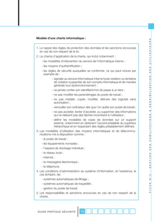 Modèle d’une charte informatique :




                                                                                          U T I L I S A T E U R S
1. Le rappel des règles de protection des données et les sanctions encourues
   en cas de non respect de la loi.
2. Le champ d’application de la charte, qui inclut notamment :
     - les modalités d’intervention du service de l’informatique interne ;
     - les moyens d’authentification ;




                                                                                          D E S
     - les règles de sécurité auxquelles se conformer, ce qui peut inclure par
       exemple de :




                                                                                          S E N S I B I L I S A T I O N
                - signaler au service informatique interne toute violation ou tentative
                  de violation suspectée de son compte informatique et de manière
                  générale tout dysfonctionnement ;
                - ne jamais confier son identifiant/mot de passe à un tiers ;
                - ne pas modifier les paramétrages du poste de travail ;
                - ne pas installer, copier, modifier, détruire des logiciels sans
                  autorisation ;
                - verrouiller son ordinateur dès que l’on quitte son poste de travail ;
                - ne pas accéder, tenter d’accéder, ou supprimer des informations




                                                                                          &
                  qui ne relèvent pas des tâches incombant à l’utilisateur ;




                                                                                          H A B I L I T A T I O N S
                - définir les modalités de copie de données sur un support
                  externe, notamment en obtenant l’accord préalable du supérieur
                  hiérarchique et en respectant des règles préalablement définies.
3. Les modalités d’utilisation des moyens informatiques et de télécommu-
   nications mis à disposition comme :
     - le poste de travail ;
     - les équipements nomades ;

                                                                                          D E S
     - l’espace de stockage individuel ;
     - le réseau local ;
                                                                                          G E S T I O N


     - internet ;
     - la messagerie électronique ;
     - le téléphone.
4. Les conditions d’administration du système d’information, et l’existence, le
                                                                                          -




   cas échéant, de:
                                                                                          N ° 3




     - systèmes automatiques de filtrage ;
     - systèmes automatiques de traçabilité ;
                                                                                          F I C H E




     - gestion du poste de travail.
5. Les responsabilités et sanctions encourues en cas de non respect de la
   charte.




 G U I D E P R AT I Q U E S É C U R I T É   12
 