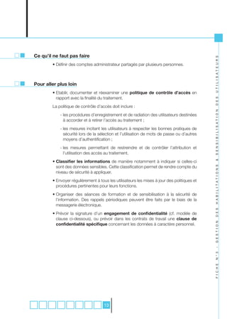 Ce qu’il ne faut pas faire




                                                                                             U T I L I S A T E U R S
        • Définir des comptes administrateur partagés par plusieurs personnes.



Pour aller plus loin
        • Etablir, documenter et réexaminer une politique de contrôle d’accès en
          rapport avec la finalité du traitement.




                                                                                             D E S
        La politique de contrôle d’accès doit inclure :




                                                                                             S E N S I B I L I S A T I O N
            - les procédures d’enregistrement et de radiation des utilisateurs destinées
              à accorder et à retirer l’accès au traitement ;
            - les mesures incitant les utilisateurs à respecter les bonnes pratiques de
              sécurité lors de la sélection et l’utilisation de mots de passe ou d’autres
              moyens d’authentification ;
            - les mesures permettant de restreindre et de contrôler l’attribution et
              l’utilisation des accès au traitement.
        • Classifier les informations de manière notamment à indiquer si celles-ci




                                                                                             &
          sont des données sensibles. Cette classification permet de rendre compte du




                                                                                             H A B I L I T A T I O N S
          niveau de sécurité à appliquer.
        • Envoyer régulièrement à tous les utilisateurs les mises à jour des politiques et
          procédures pertinentes pour leurs fonctions.
        • Organiser des séances de formation et de sensibilisation à la sécurité de
          l’information. Des rappels périodiques peuvent être faits par le biais de la
          messagerie électronique.

                                                                                             D E S
        • Prévoir la signature d’un engagement de confidentialité (cf. modèle de
          clause ci-dessous), ou prévoir dans les contrats de travail une clause de          G E S T I O N

          confidentialité spécifique concernant les données à caractère personnel.
                                                                                             -
                                                                                             N ° 3
                                                                                             F I C H E




                                     13
 