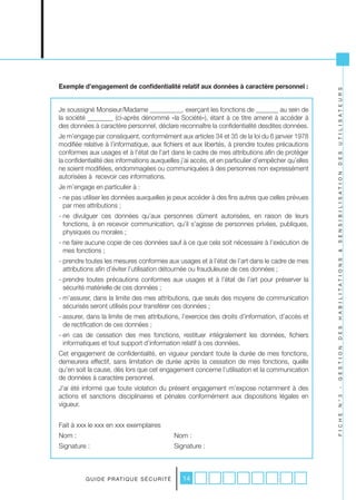 Exemple d’engagement de confidentialité relatif aux données à caractère personnel :




                                                                                                   U T I L I S A T E U R S
Je soussigné Monsieur/Madame __________, exerçant les fonctions de _______ au sein de
la société ________ (ci-après dénommé «la Société»), étant à ce titre amené à accéder à
des données à caractère personnel, déclare reconnaître la confidentialité desdites données.
Je m’engage par conséquent, conformément aux articles 34 et 35 de la loi du 6 janvier 1978
modifiée relative à l’informatique, aux fichiers et aux libertés, à prendre toutes précautions
conformes aux usages et à l’état de l’art dans le cadre de mes attributions afin de protéger




                                                                                                   D E S
la confidentialité des informations auxquelles j’ai accès, et en particulier d’empêcher qu’elles
ne soient modifiées, endommagées ou communiquées à des personnes non expressément




                                                                                                   S E N S I B I L I S A T I O N
autorisées à recevoir ces informations.
Je m’engage en particulier à :
- ne pas utiliser les données auxquelles je peux accéder à des fins autres que celles prévues
  par mes attributions ;
- ne divulguer ces données qu’aux personnes dûment autorisées, en raison de leurs
  fonctions, à en recevoir communication, qu’il s’agisse de personnes privées, publiques,
  physiques ou morales ;
- ne faire aucune copie de ces données sauf à ce que cela soit nécessaire à l’exécution de
  mes fonctions ;




                                                                                                   &
- prendre toutes les mesures conformes aux usages et à l’état de l’art dans le cadre de mes




                                                                                                   H A B I L I T A T I O N S
  attributions afin d’éviter l’utilisation détournée ou frauduleuse de ces données ;
- prendre toutes précautions conformes aux usages et à l’état de l’art pour préserver la
  sécurité matérielle de ces données ;
- m’assurer, dans la limite des mes attributions, que seuls des moyens de communication
  sécurisés seront utilisés pour transférer ces données ;
- assurer, dans la limite de mes attributions, l’exercice des droits d’information, d’accès et
  de rectification de ces données ;

                                                                                                   D E S
- en cas de cessation des mes fonctions, restituer intégralement les données, fichiers
  informatiques et tout support d’information relatif à ces données.                               G E S T I O N

Cet engagement de confidentialité, en vigueur pendant toute la durée de mes fonctions,
demeurera effectif, sans limitation de durée après la cessation de mes fonctions, quelle
qu’en soit la cause, dès lors que cet engagement concerne l’utilisation et la communication
de données à caractère personnel.
J’ai été informé que toute violation du présent engagement m’expose notamment à des
                                                                                                   -




actions et sanctions disciplinaires et pénales conformément aux dispositions légales en
                                                                                                   N ° 3




vigueur.
                                                                                                   F I C H E




Fait à xxx le xxx en xxx exemplaires
Nom :                                                Nom :
Signature :                                          Signature :



          G U I D E P R AT I Q U E S É C U R I T É      14
 