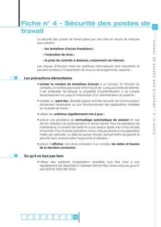 Fiche n° 4 - Sécurité des postes de
travail
        La sécurité des postes de travail passe par une mise en œuvre de mesures




                                                                                                T R A V A I L
        pour prévenir
            - les tentatives d’accès frauduleux ;
            - l’exécution de virus ;




                                                                                                D E
            - la prise de contrôle à distance, notamment via internet.




                                                                                                P O S T E S
        Les risques d’intrusion dans les systèmes informatiques sont importants et
        peuvent conduire à l’implantation de virus ou de programmes «espions».

Les précautions élémentaires




                                                                                                D E S
        • Limiter le nombre de tentatives d’accès à un compte. En fonction du
          contexte, ce nombre peut varier entre trois et dix. Lorsque la limite est atteinte,




                                                                                                S É C U R I T É
          il est préférable de bloquer la possibilité d’authentification à ce compte
          temporairement ou jusqu’à l’intervention d’un administrateur du système ;
        • installer un «pare-feu» (firewall) logiciel, et limiter les ports de communication
          strictement nécessaires au bon fonctionnement des applications installées
          sur le poste de travail ;




                                                                                                -
        • utiliser des antivirus régulièrement mis à jour ;




                                                                                                4
                                                                                                N °
        • prévoir une procédure de verrouillage automatique de session en cas
          de non-utilisation du poste pendant un temps donné. Pour les opérations de




                                                                                                F I C H E
          maintenance, il convient de mettre fin à une session après une à cinq minutes
          d’inactivité. Pour d’autres opérations moins critiques (accès à une application
          métier par exemple), un délai de quinze minutes doit permettre de garantir la
          sécurité sans compromettre l’ergonomie d’utilisation ;
        • prévoir d’afficher, lors de la connexion à un compte, les dates et heures
          de la dernière connexion.

Ce qu’il ne faut pas faire
        • Utiliser des systèmes d’exploitation obsolètes (une liste mise à jour
          régulièrement est disponible à l’adresse internet http://www.certa.ssi.gouv.fr/
          site/CERTA-2005-INF-003/).




                                      15
 