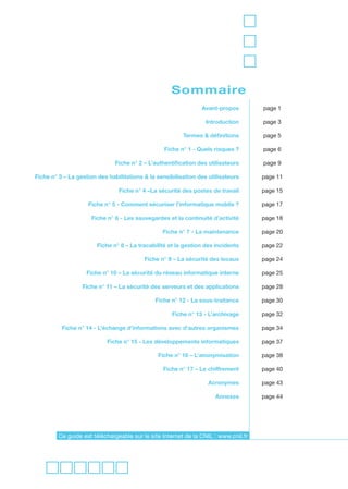 Sommaire
                                                                Avant-propos         page 1

                                                                  Introduction       page 3

                                                         Termes & définitions        page 5

                                                  Fiche n° 1 - Quels risques ?       page 6

                               Fiche n° 2 – L’authentification des utilisateurs      page 9

Fiche n° 3 – La gestion des habilitations & la sensibilisation des utilisateurs      page 11

                                Fiche n° 4 –La sécurité des postes de travail        page 15

                    Fiche n° 5 - Comment sécuriser l’informatique mobile ?           page 17

                     Fiche n° 6 - Les sauvegardes et la continuité d’activité        page 18

                                                 Fiche n° 7 - La maintenance         page 20

                        Fiche n° 8 – La tracabilité et la gestion des incidents      page 22

                                          Fiche n° 9 – La sécurité des locaux        page 24

                   Fiche n° 10 – La sécurité du réseau informatique interne          page 25

                  Fiche n° 11 – La sécurité des serveurs et des applications         page 28

                                              Fiche n° 12 - La sous-traitance        page 30

                                                     Fiche n° 13 - L’archivage       page 32

          Fiche n° 14 - L’échange d’informations avec d’autres organismes            page 34

                           Fiche n° 15 - Les développements informatiques            page 37

                                               Fiche n° 16 – L’anonymisation         page 38

                                                 Fiche n° 17 – Le chiffrement        page 40

                                                                   Acronymes         page 43

                                                                     Annexes         page 44




         Ce guide est téléchargeable sur le site Internet de la CNIL : www.cnil.fr
 