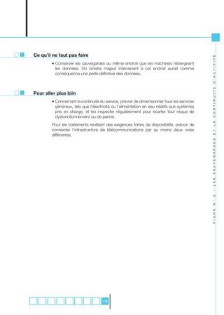 Ce qu’il ne faut pas faire




                                                                                            D ’ A C T I V I T E
        • Conserver les sauvegardes au même endroit que les machines hébergeant
          les données. Un sinistre majeur intervenant à cet endroit aurait comme
          conséquence une perte définitive des données.




                                                                                            C O N T I N U I T E
Pour aller plus loin
        • Concernant la continuité du service, prévoir de dimensionner tous les services
          généraux, tels que l’électricité ou l’alimentation en eau relatifs aux systèmes
          pris en charge, et les inspecter régulièrement pour écarter tout risque de
          dysfonctionnement ou de panne.




                                                                                            L A
        Pour les traitements revêtant des exigences fortes de disponibilité, prévoir de
        connecter l’infrastructure de télécommunications par au moins deux voies




                                                                                            E T
        différentes.




                                                                                            S A U V E G A R D E S
                                                                                            L E S
                                                                                            -
                                                                                            6
                                                                                            N °
                                                                                            F I C H E




                                    19
 
