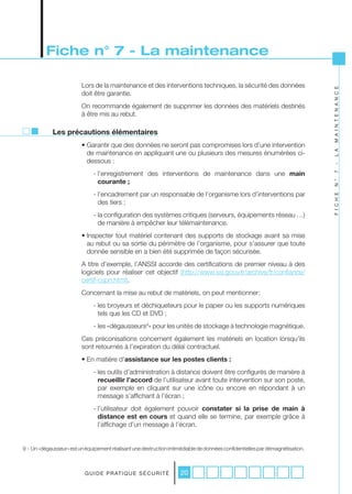 Fiche n° 7 - La maintenance

                         Lors de la maintenance et des interventions techniques, la sécurité des données




                                                                                                                               M A I N T E N A N C E
                         doit être garantie.
                         On recommande également de supprimer les données des matériels destinés
                         à être mis au rebut.

             Les précautions élémentaires
                         • Garantir que des données ne seront pas compromises lors d’une intervention




                                                                                                                               L A
                           de maintenance en appliquant une ou plusieurs des mesures énumérées ci-
                           dessous :




                                                                                                                               -
                               - l’enregistrement des interventions de maintenance dans une main




                                                                                                                               7
                                 courante ;




                                                                                                                               N °
                               - l’encadrement par un responsable de l’organisme lors d’interventions par




                                                                                                                               F I C H E
                                 des tiers ;
                               - la configuration des systèmes critiques (serveurs, équipements réseau …)
                                 de manière à empêcher leur télémaintenance.
                         • Inspecter tout matériel contenant des supports de stockage avant sa mise
                           au rebut ou sa sortie du périmètre de l’organisme, pour s’assurer que toute
                           donnée sensible en a bien été supprimée de façon sécurisée.
                         A titre d’exemple, l’ANSSI accorde des certifications de premier niveau à des
                         logiciels pour réaliser cet objectif (http://www.ssi.gouv.fr/archive/fr/confiance/
                         certif-cspn.html).
                         Concernant la mise au rebut de matériels, on peut mentionner:
                               - les broyeurs et déchiqueteurs pour le papier ou les supports numériques
                                 tels que les CD et DVD ;
                               - les «dégausseurs9» pour les unités de stockage à technologie magnétique.
                         Ces préconisations concernent également les matériels en location lorsqu’ils
                         sont retournés à l’expiration du délai contractuel.
                         • En matière d’assistance sur les postes clients :
                               - les outils d’administration à distance doivent être configurés de manière à
                                 recueillir l’accord de l’utilisateur avant toute intervention sur son poste,
                                 par exemple en cliquant sur une icône ou encore en répondant à un
                                 message s’affichant à l’écran ;
                               - l’utilisateur doit également pouvoir constater si la prise de main à
                                 distance est en cours et quand elle se termine, par exemple grâce à
                                 l’affichage d’un message à l’écran.


9 - Un «dégausseur» est un équipement réalisant une destruction irrémédiable de données confidentielles par démagnétisation.



                           G U I D E P R AT I Q U E S É C U R I T É   20
 