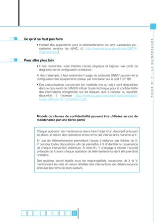 Ce qu’il ne faut pas faire




                                                                                           M A I N T E N A N C E
        • Installer des applications pour la télémaintenance qui sont vulnérables (ex :
          certaines versions de xVNC, cf. http://www.certa.ssi.gouv.fr/site/CERTA-
          2009-AVI-035/).

Pour aller plus loin
        • Il faut restreindre, voire interdire l’accès physique et logique, aux ports de




                                                                                           L A
          diagnostic et de configuration à distance.




                                                                                           -
        A titre d’exemple, il faut restreindre l’usage du protocole SNMP qui permet la




                                                                                           7
        configuration des équipements réseau par connexion sur le port TCP 161.




                                                                                           N °
        • Des préconisations concernant les matériels mis au rebut sont disponibles
          dans le document de l’ANSSI intitulé Guide technique pour la confidentialité




                                                                                           F I C H E
          des informations enregistrées sur les disques durs à recycler ou exporter,
          disponible à l’adresse http://www.ssi.gouv.fr/archive/fr/documentation/
          Guide_effaceur_V1.12du040517.pdf.




        Modèle de clauses de confidentialité pouvant être utilisées en cas de
        maintenance par une tierce partie


        Chaque opération de maintenance devra faire l’objet d’un descriptif précisant
        les dates, la nature des opérations et les noms des intervenants, transmis à X.
        En cas de télémaintenance permettant l’accès à distance aux fichiers de X,
        Y prendra toutes dispositions afin de permettre à X d’identifier la provenance
        de chaque intervention extérieure. A cette fin, Y s’engage à obtenir l’accord
        préalable de X avant chaque opération de télémaintenance dont elle prendrait
        l’initiative.
        Des registres seront établis sous les responsabilités respectives de X et Y,
        mentionnant les date et nature détaillée des interventions de télémaintenance
        ainsi que les noms de leurs auteurs.




                                    21
 