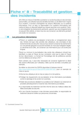 Fiche n° 8 - Tracabilité et gestion
         des incidents
                        afin d’être en mesure d’identifier a posteriori un accès frauduleux à des données




                                                                                                                I N C I D E N T S
                        personnelles, une utilisation abusive de telles données, ou de déterminer l’origine
                        d’un incident, il convient d’enregistrer les actions effectuées sur le système
                        informatique. Pour ce faire, le responsable d’un système informatique doit
                        mettre en place un dispositif adapté aux risques associés à son système. Celui-
                        ci doit enregistrer les évènements pertinents, garantir que ces enregistrements
                        ne peuvent être altérés, et dans tous les cas conserver ces éléments pendant




                                                                                                                D E S
                        une durée non excessive.

            Les précautions élémentaires




                                                                                                                G E S T I O N
                        • Prévoir un système de journalisation (c’est-à-dire un enregistrement dans
                          des «fichiers de logs») des activités des utilisateurs, des anomalies et des
                          événements liés à la sécurité. Ces journaux doivent conserver les évènements
                          sur une période glissante ne pouvant excéder six mois (sauf obligation légale,




                                                                                                                E T
                          ou demande de la CNIL, de conserver ces informations pour une durée plus
                          longue).




                                                                                                                T R A C A B I L I T É
                        Prévoir au minimum la journalisation des accès des utilisateurs incluant leur
                        identifiant, la date et l’heure de leur connexion, ainsi que la date et l’heure
                        de leur déconnexion. Le format de l’horodatage doit de préférence prendre
                        comme référence le temps UTC10.
                        Dans certains cas, il peut être nécessaire de conserver également le détail
                        des actions effectuées par l’utilisateur, telles que les données consultées par




                                                                                                                -
                        exemple.




                                                                                                                8
                                                                                                                N °
                        Se référer au document du CERTA disponible à l’adresse internet
                        http://www.certa.ssi.gouv.fr/site/CERTA-2008-INF-005, pour un exemple de




                                                                                                                F I C H E
                        mise en œuvre.
                        • Informer les utilisateurs de la mise en place d’un tel système.
                        • Protéger les équipements de journalisation et les informations journalisées
                          contre le sabotage et les accès non autorisés.
                        • Etablir des procédures détaillant la surveillance de l’utilisation du traitement et
                          procéder périodiquement à l’examen des informations journalisées.
                        • Le responsable de traitement doit être informé dans les meilleurs délais des
                          failles éventuelles de sécurité.
                        • En cas d’accès frauduleux à des données personnelles, le responsable de
                          traitement devrait le notifier aux personnes concernées.




10 - Coordinated Universal Time



                         G U I D E P R AT I Q U E S É C U R I T É   22
 