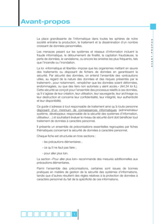 Avant-propos

   La place grandissante de l’informatique dans toutes les sphères de notre




                                                                                           A V A N T- P R O P O S
   société entraîne la production, le traitement et la dissémination d’un nombre
   croissant de données personnelles.
   Les menaces pesant sur les systèmes et réseaux d’information incluent la
   fraude informatique, le détournement de finalité, la captation frauduleuse, la
   perte de données, le vandalisme, ou encore les sinistres les plus fréquents, tels
   que l’incendie ou l’inondation.
   La loi «informatique et libertés» impose que les organismes mettant en œuvre
   des traitements ou disposant de fichiers de données en garantissent la
   sécurité. Par sécurité des données, on entend l’ensemble des «précautions
   utiles, au regard de la nature des données et des risques présentés par le
   traitement», pour notamment, «empêcher que les données soient déformées,
   endommagées, ou que des tiers non autorisés y aient accès.» (Art.34 loi IL).
   Cette sécurité se conçoit pour l’ensemble des processus relatifs à ces données,
   qu’il s’agisse de leur création, leur utilisation, leur sauvegarde, leur archivage ou
   leur destruction et concerne leur confidentialité, leur intégrité, leur authenticité
   et leur disponibilité.
   Ce guide s’adresse à tout responsable de traitement ainsi qu’à toute personne
   disposant d’un minimum de connaissances informatiques (administrateur
   système, développeur, responsable de la sécurité des systèmes d’information,
   utilisateur…) et souhaitant évaluer le niveau de sécurité dont doit bénéficier tout
   traitement de données à caractère personnel.
   Il présente un ensemble de préconisations essentielles regroupées par fiches
   thématiques concernant la sécurité de données à caractère personnel.
   Chaque fiche est structurée en trois sections :
       - les précautions élémentaires ;
       - ce qu’il ne faut pas faire ;
       - pour aller plus loin.
   La section «Pour aller plus loin» recommande des mesures additionnelles aux
   précautions élémentaires.
   Parmi l’ensemble des préconisations, certaines sont issues de bonnes
   pratiques en matière de gestion de la sécurité des systèmes d’informations,
   tandis que d’autres résultent des règles relatives à la protection de données à
   caractère personnel du fait de la spécificité de ces informations.




                                  1
 