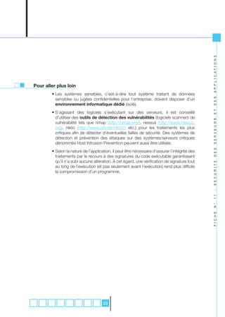 A P P L I C A T I O N S
Pour aller plus loin
        • Les systèmes sensibles, c’est-à-dire tout système traitant de données
          sensibles ou jugées confidentielles pour l’entreprise, doivent disposer d’un




                                                                                                D E S
          environnement informatique dédié (isolé).




                                                                                                E T
        • S’agissant des logiciels s’exécutant sur des serveurs, il est conseillé
          d’utiliser des outils de détection des vulnérabilités (logiciels scanners de




                                                                                                S E R V E U R S
          vulnérabilité tels que nmap (http://nmap.org/), nessus (http://www.nessus.
          org), nikto (http://www.cirt.net/nikto2) etc.) pour les traitements les plus
          critiques afin de détecter d’éventuelles failles de sécurité. Des systèmes de
          détection et prévention des attaques sur des systèmes/serveurs critiques
          dénommés Host Intrusion Prevention peuvent aussi être utilisés.




                                                                                                D E S
        • Selon la nature de l’application, il peut être nécessaire d’assurer l’intégrité des
          traitements par le recours à des signatures du code exécutable garantissant
          qu’il n’a subi aucune altération. A cet égard, une vérification de signature tout




                                                                                                S E C U R I T E
          au long de l’exécution (et pas seulement avant l’exécution) rend plus difficile
          la compromission d’un programme.




                                                                                                -
                                                                                                1 1
                                                                                                N °
                                                                                                F I C H E




                                      29
 