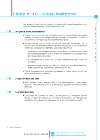 Fiche n° 12 - Sous-traitance

                        Les données à caractère personnel communiquées à ou gérées par des sous-




                                                                                                              S O U S - T R A I T A N C E
                        traitants doivent bénéficier de garanties de sécurité.

            Les précautions élémentaires
                        • Prévoir dans les contrats liant l’organisme et les sous-traitants une clause
                          spécifique couvrant la confidentialité des données personnelles confiées à
                          ces derniers. Un modèle de clause est fourni ci-après.
                        • Prendre des dispositions (audits de sécurité, visite des installations, etc…)
                          afin de s’assurer de l’effectivité des garanties offertes par le sous-traitant en




                                                                                                              -
                          matière de protection des données. Cela inclut notamment :




                                                                                                              1 2
                            - le chiffrement des données selon leur sensibilité ou à défaut l’existence de




                                                                                                              N °
                              procédures garantissant que la société de prestation n’a pas accès aux
                              données qui lui sont confiées ;




                                                                                                              F I C H E
                            - le chiffrement de la liaison de données (connexion de type https par
                              exemple) ;
                            - des garanties en matière de protection du réseau, traçabilité (journaux,
                              audits), gestion des habilitations, authentification, etc.
                        • Prévoir les conditions de restitution des données et de leur destruction en cas
                          de rupture ou à la fin du contrat.

            Ce qu’il ne faut pas faire
                        • Avoir recours à des services offrant des fonctionnalités d’informatique
                          répartie13 sans garantie quant à la localisation géographique effective des
                          données.

            Pour aller plus loin
                        • Concernant les données de santé, il est rappelé qu’un hébergeur se doit
                          d’avoir un agrément délivré par le ministre de la Santé. Le référentiel de
                          constitution d’un dossier est disponible sur le site http://esante.gouv.fr/.




13 - cloud computing.



                         G U I D E P R AT I Q U E S É C U R I T É   30
 