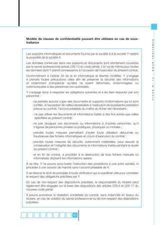 Modèle de clauses de confidentialité pouvant être utilisées en cas de sous-




                                                                                                 S O U S - T R A I T A N C E
traitance


Les supports informatiques et documents fournis par la société X à la société Y restent
la propriété de la société X.
Les données contenues dans ces supports et documents sont strictement couvertes
par le secret professionnel (article 226-13 du code pénal), il en va de même pour toutes
les données dont Y prend connaissance à l’occasion de l’exécution du présent contrat.




                                                                                                 -
Conformément à l’article 34 de la loi informatique et libertés modifiée, Y s’engage




                                                                                                 1 2
à prendre toutes précautions utiles afin de préserver la sécurité des informations
et notamment d’empêcher qu’elles ne soient déformées, endommagées ou




                                                                                                 N °
communiquées à des personnes non autorisées.




                                                                                                 F I C H E
Y s’engage donc à respecter les obligations suivantes et à les faire respecter par son
personnel :
    - ne prendre aucune copie des documents et supports d’informations qui lui sont
      confiés, à l’exception de celles nécessaires à l’exécution de la présente prestation
      prévue au contrat, l’accord préalable du maître du fichier est nécessaire ;
     - ne pas utiliser les documents et informations traités à des fins autres que celles
       spécifiées au présent contrat ;
    - ne pas divulguer ces documents ou informations à d’autres personnes, qu’il
      s’agisse de personnes privées ou publiques, physiques ou morales ;
    - prendre toutes mesures permettant d’éviter toute utilisation détournée ou
      frauduleuse des fichiers informatiques en cours d’exécution du contrat ;
    - prendre toutes mesures de sécurité, notamment matérielles, pour assurer la
      conservation et l’intégrité des documents et informations traités pendant la durée
      du présent contrat ;
    - et en fin de contrat, à procéder à la destruction de tous fichiers manuels ou
      informatisés stockant les informations saisies.
A ce titre, Y ne pourra sous-traiter l’exécution des prestations à une autre société, ni
procéder à une cession de marché sans l’accord préalable de X.
X se réserve le droit de procéder à toute vérification qui lui paraîtrait utile pour constater
le respect des obligations précitées par Y.
En cas de non-respect des dispositions précitées, la responsabilité du titulaire peut
également être engagée sur la base des dispositions des articles 226-5 et 226-17 du
nouveau code pénal.
X pourra prononcer la résiliation immédiate du contrat, sans indemnité en faveur du
titulaire, en cas de violation du secret professionnel ou de non-respect des dispositions
précitées.



                                       31
 