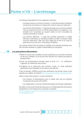 Fiche n°13 - L’archivage

       On distingue habituellement trois catégories d’archives :




                                                                                              L ’ A R C H I V A G E
           - Les bases actives ou archives courantes : il s’agit des données d’utilisation
             courante par les services en charge de la mise en œuvre du traitement ;
           - Les archives intermédiaires : il s’agit des données qui ne sont plus utilisées
             mais qui présentent encore un intérêt administratif pour l’organisme. Les
             données sont conservées sur support distinct et sont consultées de
             manière ponctuelle et motivée ;




                                                                                              -
           - Les archives définitives : il s’agit des données présentant un intérêt




                                                                                              N ° 1 3
             historique, scientifique ou statistique justifiant qu’elles ne fassent l’objet
             d’aucune destruction. Elles sont alors régies par le livre II du Code du
             patrimoine et non par la loi «informatique et libertés».




                                                                                              F I C H E
       Les archives doivent être sécurisées et chiffrées si les données archivées sont
       des données sensibles ou jugées confidentielles par l’entreprise.

Les précautions élémentaires
       • Mettre en œuvre des modalités d’accès spécifiques aux données archivées
         du fait que l’utilisation d’une archive doit intervenir de manière ponctuelle et
         exceptionnelle.
       • Suivre les préconisations données dans la fiche n°17 - Le chiffrement,
         s’agissant du chiffrement des archives.
       • S’agissant de la destruction des archives, choisir un mode opératoire
         garantissant que l’intégralité d’une archive a été détruite.
       A titre d’exemple, l’ANSSI accorde des certifications de premier niveau à des
       logiciels pour réaliser cet objectif (http://www.ssi.gouv.fr/site_rubrique54.html).
       Selon la nature des supports, on peut mentionner :
           - Les broyeurs et déchiqueteurs pour le papier ainsi que les supports
             numériques tels que les CD et DVD ;
           - Les «dégausseurs» pour les unités de stockage à technologie magnétique.
       Se référer au document Guide	technique	pour	la	confidentialité	des	informations	
       enregistrées	sur	les	disques	durs	à	recycler	ou	exporter.
       (http://www.ssi.gouv.fr/archive/fr/documentation/Guide_effaceur_
       V1.12du040517.pdf).




        G U I D E P R AT I Q U E S É C U R I T É   32
 