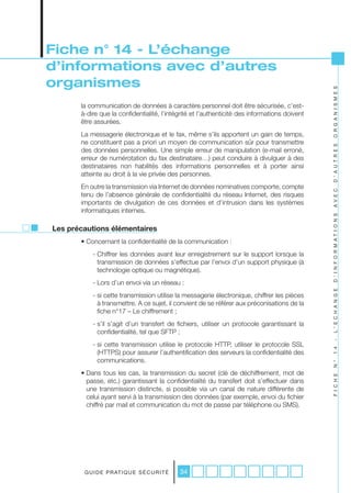 Fiche n° 14 - L’échange
d’informations avec d’autres
organismes




                                                                                               O R G A N I S M E S
       la communication de données à caractère personnel doit être sécurisée, c’est-
       à-dire que la confidentialité, l’intégrité et l’authenticité des informations doivent
       être assurées.
       La messagerie électronique et le fax, même s’ils apportent un gain de temps,
       ne constituent pas a priori un moyen de communication sûr pour transmettre




                                                                                               D ’ A U T R E S
       des données personnelles. Une simple erreur de manipulation (e-mail erroné,
       erreur de numérotation du fax destinataire…) peut conduire à divulguer à des
       destinataires non habilités des informations personnelles et à porter ainsi
       atteinte au droit à la vie privée des personnes.
       En outre la transmission via Internet de données nominatives comporte, compte




                                                                                               A V E C
       tenu de l’absence générale de confidentialité du réseau Internet, des risques
       importants de divulgation de ces données et d’intrusion dans les systèmes
       informatiques internes.




                                                                                               D ’ I N F O R M A T I O N S
Les précautions élémentaires
       • Concernant la confidentialité de la communication :
           - Chiffrer les données avant leur enregistrement sur le support lorsque la
             transmission de données s’effectue par l’envoi d’un support physique (à
             technologie optique ou magnétique).
           - Lors d’un envoi via un réseau :




                                                                                               L ’ E C H A N G E
           - si cette transmission utilise la messagerie électronique, chiffrer les pièces
             à transmettre. A ce sujet, il convient de se référer aux préconisations de la
             fiche n°17 – Le chiffrement ;
           - s’il s’agit d’un transfert de fichiers, utiliser un protocole garantissant la
             confidentialité, tel que SFTP ;
                                                                                               -
           - si cette transmission utilise le protocole HTTP, utiliser le protocole SSL
                                                                                               1 4


             (HTTPS) pour assurer l’authentification des serveurs la confidentialité des
             communications.
                                                                                               N °




       • Dans tous les cas, la transmission du secret (clé de déchiffrement, mot de
                                                                                               F I C H E




         passe, etc.) garantissant la confidentialité du transfert doit s’effectuer dans
         une transmission distincte, si possible via un canal de nature différente de
         celui ayant servi à la transmission des données (par exemple, envoi du fichier
         chiffré par mail et communication du mot de passe par téléphone ou SMS).




        G U I D E P R AT I Q U E S É C U R I T É   34
 