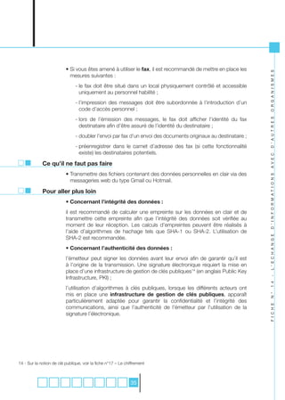 • Si vous êtes amené à utiliser le fax, il est recommandé de mettre en place les




                                                                                                                 O R G A N I S M E S
                            mesures suivantes :
                                - le fax doit être situé dans un local physiquement contrôlé et accessible
                                  uniquement au personnel habilité ;
                                - l’impression des messages doit être subordonnée à l’introduction d’un
                                  code d’accès personnel ;
                                - lors de l’émission des messages, le fax doit afficher l’identité du fax




                                                                                                                 D ’ A U T R E S
                                  destinataire afin d’être assuré de l’identité du destinataire ;
                                - doubler l’envoi par fax d’un envoi des documents originaux au destinataire ;
                                - préenregistrer dans le carnet d’adresse des fax (si cette fonctionnalité
                                  existe) les destinataires potentiels.




                                                                                                                 A V E C
             Ce qu’il ne faut pas faire
                          • Transmettre des fichiers contenant des données personnelles en clair via des




                                                                                                                 D ’ I N F O R M A T I O N S
                            messageries web du type Gmail ou Hotmail.

             Pour aller plus loin
                          • Concernant l’intégrité des données :
                          il est recommandé de calculer une empreinte sur les données en clair et de
                          transmettre cette empreinte afin que l’intégrité des données soit vérifiée au
                          moment de leur réception. Les calculs d’empreintes peuvent être réalisés à
                          l’aide d’algorithmes de hachage tels que SHA-1 ou SHA-2. L’utilisation de




                                                                                                                 L ’ E C H A N G E
                          SHA-2 est recommandée.
                          • Concernant l’authenticité des données :
                          l’émetteur peut signer les données avant leur envoi afin de garantir qu’il est
                          à l’origine de la transmission. Une signature électronique requiert la mise en
                          place d’une infrastructure de gestion de clés publiques14 (en anglais Public Key
                          Infrastructure, PKI) ;
                                                                                                                 -
                                                                                                                 1 4



                          l’utilisation d’algorithmes à clés publiques, lorsque les différents acteurs ont
                          mis en place une infrastructure de gestion de clés publiques, apparaît
                                                                                                                 N °




                          particulièrement adaptée pour garantir la confidentialité et l’intégrité des
                                                                                                                 F I C H E




                          communications, ainsi que l’authenticité de l’émetteur par l’utilisation de la
                          signature l’électronique.




14 - Sur la notion de clé publique, voir la fiche n°17 – Le chiffrement



                                                               35
 