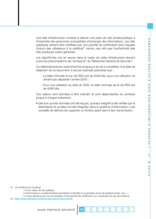 Une telle infrastructure consiste à délivrer une paire de clés privée/publique à




                                                                                                                            O R G A N I S M E S
                          l’ensemble des personnes susceptibles d’échanger des informations. Les clés
                          publiques doivent être certifiées par une autorité de certification pour laquelle
                          chacun des utilisateurs à le certificat15 racine, ceci afin que l’authenticité des
                          clés publiques soient garanties.
                          Les algorithmes mis en œuvre dans le cadre de cette infrastructure doivent
                          suivre les préconisations de l’annexe B1 du Référentiel Général de Sécurité16.




                                                                                                                            D ’ A U T R E S
                          Ce référentiel précise notamment les longueurs de clé à considérer. À la date de
                          rédaction de ce document, il est par exemple préconisé que :
                               - La taille minimale d’une clé RSA soit de 2048 bits, pour une utilisation ne
                                 devant pas dépasser l’année 2020 ;
                               - Pour une utilisation au-delà de 2020, la taille minimale de la clé RSA est




                                                                                                                            A V E C
                                 de 4096 bits.
                          Ces valeurs sont données à titre indicatif, et sont dépendantes du contexte




                                                                                                                            D ’ I N F O R M A T I O N S
                          propre à chaque traitement.
                          • Dès lors que les données ont été reçues, que leur intégrité a été vérifiée par le
                            destinataire et qu’elles ont été intégrées dans le système d’information, il est
                            conseillé de détruire les supports ou fichiers ayant servi à leur transmission.




                                                                                                                            L ’ E C H A N G E
                                                                                                                            -
                                                                                                                            1 4
                                                                                                                            N °
                                                                                                                            F I C H E




15 - Un certificat est constitué :
              1.d’une valeur de clé publique
              2.d’informations complémentaires permettant d’identifier le propriétaire de la clé (adresse email, nom…)
              3. d’une signature par une clé publique d’une autorité de certification sur l’ensemble de ces informations.
16 - http://www.references.modernisation.gouv.fr/rgs-securite



                           G U I D E P R AT I Q U E S É C U R I T É   36
 