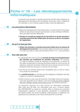 Fiche n° 15 - Les développements
informatiques
        la protection des données à caractère personnel doit être partie intégrante du




                                                                                               I N F O R M A T I Q U E S
        développement informatique afin d’empêcher toute erreur, perte, modification
        non autorisée, ou tout mauvais usage de celles-ci dans les applications.

Les précautions élémentaires
        • Effectuer le développement informatique dans un environnement informatique
          distinct de celui de la production (par exemple, sur des ordinateurs différents,
          dans des salles machines différentes).
        • Prendre en compte les exigences de sécurité vis-à-vis des données à




                                                                                               D E V E L O P P E M E N T S
          caractère personnel dès l’élaboration du service ou dès la conception
          de l’application.

Ce qu’il ne faut pas faire
        • Utiliser des données à caractère personnel réelles pour les phases de
          développement et de test. Si des données réelles sont néanmoins requises,
          il convient que celles-ci soient anonymisées (cf fiche n°16 – L’anonymisation)




                                                                                               L E S
Pour aller plus loin
        • Le développement doit imposer des formats de saisie et d’enregistrement




                                                                                               -
          des données qui minimisent les données collectées. Par exemple,




                                                                                               1 5
          s’il s’agit de collecter l’année de naissance d’une personne, le champ du
          formulaire correspondant ne doit pas permettre la saisie du mois et du jour de




                                                                                               N °
          naissance. Cela peut se traduire notamment par la mise en œuvre d’un menu




                                                                                               F I C H E
          déroulant limitant les choix pour un champ d’un formulaire.
        • Les formats de données doivent être compatibles avec la mise en œuvre
          d’une durée de conservation.
        • Le contrôle d’accès aux données par des catégories d’utilisateurs doit être
          intégré au moment du développement.
        • Eviter le recours à des zones de texte libre. Si de telles zones sont requises,
          il faut faire apparaître soit en filigrane, soit comme texte pré-rempli s’effaçant
          sitôt que l’utilisateur décide d’écrire dans la zone, les mentions suivantes :
        Les	 personnes	 disposent	 d’un	 droit	 d’accès	 aux	 informations	 contenues	
        dans	 cette	 zone	 de	 texte.	 Les	 informations	 que	 vous	 y	 inscrivez	 doivent	
        être	 PERTINENTES	 au	 regard	 du	 contexte.	 Elles	 ne	 doivent	 pas	 comporter	
        d’appréciation	 subjective,	 ni	 faire	 apparaître,	 directement	 ou	 indirectement	
        les	origines	raciales,	les	opinions	politiques,	philosophiques	ou	religieuses,	les	
        appartenances	syndicales	ou	les	mœurs	de	la	personne	concernée.




                                      37
 