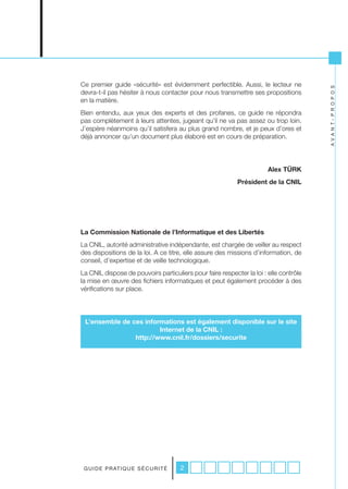 Ce premier guide «sécurité» est évidemment perfectible. Aussi, le lecteur ne




                                                                                       A V A N T- P R O P O S
devra-t-il pas hésiter à nous contacter pour nous transmettre ses propositions
en la matière.
Bien entendu, aux yeux des experts et des profanes, ce guide ne répondra
pas complètement à leurs attentes, jugeant qu’il ne va pas assez ou trop loin.
J’espère néanmoins qu’il satisfera au plus grand nombre, et je peux d’ores et
déjà annoncer qu’un document plus élaboré est en cours de préparation.




                                                                       Alex TÜRK
                                                           Président de la CNIL




La Commission Nationale de l’Informatique et des Libertés
La CNIL, autorité administrative indépendante, est chargée de veiller au respect
des dispositions de la loi. A ce titre, elle assure des missions d’information, de
conseil, d’expertise et de veille technologique.
La CNIL dispose de pouvoirs particuliers pour faire respecter la loi : elle contrôle
la mise en œuvre des fichiers informatiques et peut également procéder à des
vérifications sur place.




 L’ensemble de ces informations est également disponible sur le site
                        Internet de la CNIL :
                http://www.cnil.fr/dossiers/securite




 G U I D E P R AT I Q U E S É C U R I T É   2
 