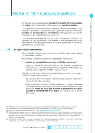 Fiche n° 16 - L’anonymisation

                         On distingue les concepts d’anonymisation irréversible et d’anonymisation




                                                                                                                                L ’ A N O N Y M I S A T I O N
                         réversible, cette dernière étant parfois dénommée pseudonymisation.
                         L’anonymisation irréversible consiste à supprimer tout caractère identifiant à un
                         ensemble de données. Concrètement, cela signifie que toutes les informations
                         directement et indirectement identifiantes sont supprimées et à rendre
                         impossible toute ré-identification des personnes.
                         L’anonymisation réversible est une technique qui consiste à remplacer un
                         identifiant (ou plus généralement des données à caractère personnel) par un
                         pseudonyme. Cette technique permet la levée de l’anonymat ou l’étude de
                         corrélations en cas de besoin.




                                                                                                                                -
                                                                                                                                1 6
             Les précautions élémentaires




                                                                                                                                N °
                         • Etre très vigilant dans la mesure où une ré-identification peut intervenir à partir




                                                                                                                                F I C H E
                           d’informations partielles17.
                         • Anonymiser une donnée personnelle en procédant comme suit :
                               - générer un secret suffisamment long et difficile à mémoriser18 ;
                               - appliquer une fonction dite à sens unique sur les données : un algorithme
                                 convenant pour une telle opération est un algorithme de hachage à clé
                                 secrète, tel que l’algorithme HMAC19 basé sur SHA-1.
                         • Si une donnée personnelle est anonymisée et non purement supprimée, il
                           existe un risque de ré-identification20.
                               - En l’absence d’un besoin de levée de l’anonymat, prévoir de supprimer le
                                 secret afin de réduire ce risque.
                               - Dans l’hypothèse où le secret doit être conservé pour une éventuelle levée
                                 de l’anonymisation ou une finalité de corrélation entre différentes données,
                                 prévoir de mettre en place des mesures organisationnelles21 pour
                                 garantir la confidentialité de ce secret. Les accès à celui-ci doivent
                                 être tracés.




17 - A titre d’exemple, la ville et la date de naissance peuvent parfois suffire à identifier formellement une personne.
18 - Un exemple de chaine de caractères ayant valeur de secret est : f{rXan?cI$IPCk|Bb-aQWH6ud0;#oQt§.
19 - HMAC est spécifié dans le document RFC 2104, http://www.ietf.org/rfc/rfc2104.txt
20 - Il est possible d’associer la donnée originale à la donnée anonymisée dès lors que le secret est compromis et que la
     complexité de la donnée originale n’est pas suffisante. Les données personnelles possèdent souvent une complexité,
     autrement dit une entropie insuffisante. Par exemple, les patronymes français sont en nombre limité (inférieur à 1,5
     millions), tous répertoriés.
21 - Un exemple de telle mesure consiste à partager la clé en trois paires de valeurs confiées à trois personnes différentes,
     nécessitant qu’au moins deux personnes se réunissent pour reconstituer la clé.



                           G U I D E P R AT I Q U E S É C U R I T É   38
 
