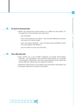 L ’ A N O N Y M I S A T I O N
Ce qu’il ne faut pas faire
        • Utiliser des mécanismes d’anonymisation non validés par des experts. Un
          bon algorithme d’anonymisation doit notamment :
            - être irréversible ;




                                                                                             -
                                                                                             1 6
            - avoir un très faible taux de collision : deux données différentes ne doivent
              pas mener à un même résultat ;




                                                                                             N °
            - avoir une grande dispersion : deux données quasi-semblables doivent




                                                                                             F I C H E
              avoir des résultats très différents ;
            - pouvoir mettre en œuvre une clé secrète.



Pour aller plus loin
        • Dans certains cas, il est conseillé d’appliquer une double anonymisation
          réversible : soit l’application d’une seconde anonymisation sur le résultat
          d’une première anonymisation. Ces deux anonymisations doivent utiliser des
          secrets différents, détenus par des organismes distincts.
        L’algorithme FOIN (Fonction d’Occultation des Informations Nominatives) est
        un exemple d’algorithme à double anonymisation.




                                     39
 