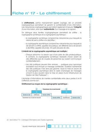 Fiche n° 17 - Le chiffrement

                        le chiffrement, parfois improprement appelé cryptage, est un procédé




                                                                                                                                         C H I F F R E M E N T
                        cryptographique permettant de garantir la confidentialité d’une information.
                        Les mécanismes cryptographiques permettent également d’assurer l’intégrité
                        d’une information, ainsi que l’authenticité d’un message en le signant.
                        On distingue deux familles cryptographiques permettant de chiffrer : la
                        cryptographie symétrique et la cryptographie asymétrique :
                             - la cryptographie symétrique comprend les mécanismes pour lesquels la
                               même clé sert à chiffrer et à déchiffrer ;




                                                                                                                                         L E
                             - la cryptographie asymétrique comprend les mécanismes pour lesquels la




                                                                                                                                         -
                               clé servant à chiffrer, appelée clé publique, est différente de la clé servant




                                                                                                                                         1 7
                               à déchiffrer, appelée clé privée. On parle de paire de clés.




                                                                                                                                         N °
                        L’intérêt de la cryptographie asymétrique est multiple :




                                                                                                                                         F I C H E
                             - Chaque personne n’a besoin que d’une paire de clés privée/publique.
                               A contrario, la cryptographie symétrique nécessite d’avoir autant de
                               clés différentes que de couples de personnes qui veulent communiquer
                               confidentiellement ;
                             - Les clés publiques peuvent être rendues … publiques pour quiconque
                               souhaitant vous envoyer un message confidentiel. Toutefois l’authenticité
                               des clés publiques n’est ainsi pas garantie. Aussi la mise en œuvre de
                               la cryptographie asymétrique dans le cadre d’échanges de messages
                               s’inscrit le plus souvent dans la mise en place d’une Infrastructure de
                               Gestion de Clés Publiques22 ;
                        L’échange d’informations de manière confidentielle entre deux parties A et B
                        s’effectue comme suit :
                        Chiffrement au moyen de la cryptographie symétrique :

                                                     A            Transmission via un canal sécurisé        B

                                                    Clé                                                     Clé

                          Donnée en clair       Chiffrement       Donnée chiffrée

                         Transmission via un canal non sécurisé                      Donnée chiffrée   Déchiffrement   Donnée en Clair




22 - Voir la fiche n°14 – L’échange d’informations avec d’autres organismes



                         G U I D E P R AT I Q U E S É C U R I T É            40
 
