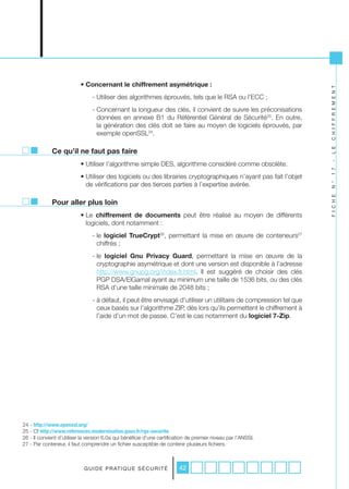 • Concernant le chiffrement asymétrique :




                                                                                                                    C H I F F R E M E N T
                                - Utiliser des algorithmes éprouvés, tels que le RSA ou l’ECC ;
                                - Concernant la longueur des clés, il convient de suivre les préconisations
                                  données en annexe B1 du Référentiel Général de Sécurité25. En outre,
                                  la génération des clés doit se faire au moyen de logiciels éprouvés, par
                                  exemple openSSL24.




                                                                                                                    L E
             Ce qu’il ne faut pas faire
                           • Utiliser l’algorithme simple DES, algorithme considéré comme obsolète.




                                                                                                                    -
                                                                                                                    1 7
                           • Utiliser des logiciels ou des librairies cryptographiques n’ayant pas fait l’objet
                             de vérifications par des tierces parties à l’expertise avérée.




                                                                                                                    N °
                                                                                                                    F I C H E
             Pour aller plus loin
                           • Le chiffrement de documents peut être réalisé au moyen de différents
                             logiciels, dont notamment :
                                - le logiciel TrueCrypt26, permettant la mise en œuvre de conteneurs27
                                  chiffrés ;
                                - le logiciel Gnu Privacy Guard, permettant la mise en œuvre de la
                                  cryptographie asymétrique et dont une version est disponible à l’adresse
                                  http://www.gnupg.org/index.fr.html. Il est suggéré de choisir des clés
                                  PGP DSA/ElGamal ayant au minimum une taille de 1536 bits, ou des clés
                                  RSA d’une taille minimale de 2048 bits ;
                                - à défaut, il peut être envisagé d’utiliser un utilitaire de compression tel que
                                  ceux basés sur l’algorithme ZIP, dès lors qu’ils permettent le chiffrement à
                                  l’aide d’un mot de passe. C’est le cas notamment du logiciel 7-Zip.




24 - http://www.openssl.org/
25 - Cf http://www.references.modernisation.gouv.fr/rgs-securite
26 - Il convient d’utiliser la version 6.0a qui bénéficie d’une certification de premier niveau par l’ANSSI.
27 - Par conteneur, il faut comprendre un fichier susceptible de contenir plusieurs fichiers.



                            G U I D E P R AT I Q U E S É C U R I T É     42
 