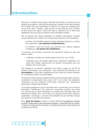 Introduction

    Sécuriser un système informatique nécessite de prendre en compte tous les




                                                                                                  I N T R O D U C T I O N
    aspects de sa gestion. Cette sécurité passe par le respect de bonnes pratiques
    et le maintien de l’outil informatique à l’état de l’art quant aux attaques dont
    il peut faire l’objet. Toutefois, cette sécurité ne sera effective qu’à condition
    de faire preuve de rigueur notamment dans la délivrance (et le retrait) des
    habilitations ainsi que dans le traitement des inévitables incidents.
    Afin de garantir que chaque utilisateur du système informatique n’accède
    qu’aux données qu’il a besoin de connaître, deux éléments sont nécessaires :
        - la remise d’un identifiant unique à chaque utilisateur associé à un moyen
          de s’authentifier : une méthode d’authentification ;
        - un contrôle a priori de l’accès aux données pour chaque catégorie
          d’utilisateurs : une gestion des habilitations.
    La protection de données concernant des personnes impose en plus que
    celles-ci soient :
    	   -		«collectées	et	traitées	de	manière	loyale	et	licite»	(Art.	6	al.1	loi	I&L)	
    	   -			 collectées	 pour	 des	 finalités	 déterminées,	 explicites	 et	 légitimes	 et	 ne	
           «
           soient	 pas	 traitées	 ultérieurement	 de	 manière	 incompatible	 avec	 ces	
           finalités»	(Art.	6	al.2	loi	I&L).
    Ces obligations ne peuvent s’apprécier qu’à travers l’usage qui est fait du
    système informatique. Par conséquent, il est nécessaire de procéder à une
    journalisation, c’est-à-dire l’enregistrement des actions de chaque utilisateur
    sur le système pendant une durée définie.
    En outre, la loi Informatique et Libertés dispose que les données soient «exactes,	
    complètes	et	si	nécessaires	mises	à	jour.» (Art. 6 al.4 loi I&L). Ces obligations
    nécessitent que les systèmes d’information prévoient des mécanismes
    garantissant l’intégrité des données.
    La loi dispose également que ces données soient «conservées	sous	une	forme	
    permettant	 l’identification	 des	 personnes	 concernées	 pendant	 une	 durée	
    qui	 n’excède	 pas	 la	 durée	 nécessaire	 aux	 finalités	 pour	 lesquelles	 elles	 sont	
    collectées	et	traitées» (Art. 6 al.5 loi I&L). Les systèmes doivent donc prévoir la
    suppression, l’archivage, ou encore l’anonymisation de ces données, lorsque
    leur durée de conservation est atteinte.
    Enfin, gérer les risques constitue un moyen efficace de protéger les «libertés	
    et	droits	fondamentaux	des	personnes	physiques,	notamment	leur	vie	privée,	
    à	l’égard	du	traitement	des	données	à	caractère	personnel» (article premier de
    la Directive 95/46/CE).




                                    3
 