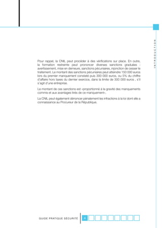 I N T R O D U C T I O N
Pour rappel, la CNIL peut procéder à des vérifications sur place. En outre,
la formation restreinte peut prononcer diverses sanctions graduées :
avertissement, mise en demeure, sanctions pécuniaires, injonction de cesser le
traitement. Le montant des sanctions pécuniaires peut atteindre 150 000 euros
lors du premier manquement constaté puis 300 000 euros, ou 5% du chiffre
d’affaire hors taxes du dernier exercice, dans la limite de 300 000 euros , s’il
s’agit d’une entreprise.
Le montant de ces sanctions est «proportionné à la gravité des manquements
commis et aux avantages tirés de ce manquement».
La CNIL peut également dénoncer pénalement les infractions à la loi dont elle a
connaissance au Procureur de la République.




 G U I D E P R AT I Q U E S É C U R I T É   4
 
