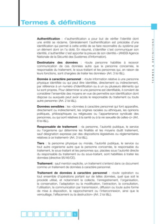 Termes & définitions

    Authentification : «l’authentification a pour but de vérifier l’identité dont




                                                                                           D E F I N I T I O N S
    une entité se réclame. Généralement l’authentification est précédée d’une
    identification qui permet à cette entité de se faire reconnaître du système par
    un élément dont on l’a doté. En résumé, s’identifier c’est communiquer son
    identité, s’authentifier c’est apporter la preuve de son identité.» (ANSSI Agence
    Nationale de la Sécurité des Sustèmes d’Information).
    Destinataire des données : «toute personne habilitée à recevoir
    communication de ces données autre que la personne concernée, le




                                                                                           &
    responsable du traitement, le sous-traitant et les personnes qui, en raison de




                                                                                           T E R M E S
    leurs fonctions, sont chargées de traiter les données» (Art. 3 loi I&L).
    Donnée à caractère personnel : «toute information relative à une personne
    physique identifiée ou qui peut être identifiée, directement ou indirectement,
    par référence à un numéro d’identification ou à un ou plusieurs éléments qui
    lui sont propres. Pour déterminer si une personne est identifiable, il convient de
    considérer l’ensemble des moyens en vue de permettre son identification dont
    dispose ou auxquels peut avoir accès le responsable du traitement ou toute
    autre personne» (Art. 2 loi I&L).
    Données sensibles : les «données à caractère personnel qui font apparaître,
    directement ou indirectement, les origines raciales ou ethniques, les opinions
    politiques, philosophiques ou religieuses ou l’appartenance syndicale des
    personnes, ou qui sont relatives à la santé ou à la vie sexuelle de celles-ci» (Art.
    8 loi I&L).
    Responsable de traitement : «la personne, l’autorité publique, le service
    ou l’organisme qui détermine les finalités et les moyens dudit traitement,
    sauf désignation expresse par des dispositions législatives ou réglementaires
    relatives à ce traitement» (Art. 3 loi I&L).
    Tiers : la personne physique ou morale, l’autorité publique, le service ou
    tout autre organisme autre que la personne concernée, le responsable du
    traitement, le sous-traitant et les personnes qui, placées sous l’autorité directe
    du responsable du traitement ou du sous-traitant, sont habilitées à traiter les
    données (directive 95/46/CE).
    Traitement : sauf mention explicite, un traitement s’entend dans ce document
    comme un traitement de données à caractère personnel.
    Traitement de données à caractère personnel : «toute opération ou
    tout ensemble d’opérations portant sur de telles données, quel que soit le
    procédé utilisé, et notamment la collecte, l’enregistrement, l’organisation,
    la conservation, l’adaptation ou la modification, l’extraction, la consultation,
    l’utilisation, la communication par transmission, diffusion ou toute autre forme
    de mise à disposition, le rapprochement ou l’interconnexion, ainsi que le
    verrouillage, l’effacement ou la destruction» (Art. 2 loi I&L).




                                  5
 