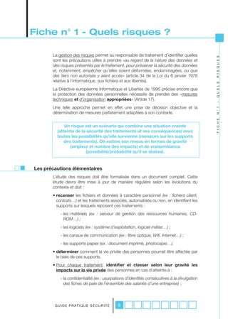 Fiche n° 1 - Quels risques ?

       La gestion des risques permet au responsable de traitement d’identifier quelles




                                                                                                R I S Q U E S
       sont les précautions utiles à prendre «au	regard	de	la	nature	des	données	et	
       des	risques	présentés	par	le	traitement,	pour	préserver	la	sécurité	des	données	
       et,	notamment,	empêcher	qu’elles	soient	déformées,	endommagées,	ou	que	
       des	 tiers	 non	 autorisés	 y	 aient	 accès» (article 34 de la Loi du 6 janvier 1978
       relative à l’informatique, aux fichiers et aux libertés).




                                                                                                Q U E L S
       La Directive européenne Informatique et Libertés de 1995 précise encore que
       la protection des données personnelles nécessite de prendre des «mesures	
       techniques	et	d’organisation	appropriées» (Article 17).




                                                                                                -
       Une telle approche permet en effet une prise de décision objective et la




                                                                                                N ° 1
       détermination de mesures parfaitement adaptées à son contexte.




                                                                                                F I C H E
             Un risque est un scénario qui combine une situation crainte
         (atteinte de la sécurité des traitements et ses conséquences) avec
         toutes les possibilités qu’elle survienne (menaces sur les supports
             des traitements). On estime son niveau en termes de gravité
                (ampleur et nombre des impacts) et de vraisemblance
                        (possibilité/probabilité qu’il se réalise).


Les précautions élémentaires
       L’étude des risques doit être formalisée dans un document complet. Cette
       étude devra être mise à jour de manière régulière selon les évolutions du
       contexte et doit :
       • recenser les fichiers et données à caractère personnel (ex	 :	 fichiers	 client,	
         contrats…) et les traitements associés, automatisés ou non, en identifiant les
         supports sur lesquels reposent	ces traitements :
            - les matériels (ex	 :	 serveur	 de	 gestion	 des	 ressources	 humaines,	 CD-
              ROM…)	;
            - les logiciels (ex	:	système	d’exploitation,	logiciel	métier…)	;
            - les canaux de communication (ex	:	fibre	optique,	Wifi,	Internet…) ;
            - les supports papier	(ex	:	document	imprimé,	photocopie…).
       • déterminer comment la vie privée des personnes pourrait être affectée par
         le biais de ces supports.
       • Pour chaque traitement, identifier et classer selon leur gravité les
         impacts sur la vie privée des personnes en cas d’atteinte à :
            - la confidentialité (ex	:	usurpations	d’identités	consécutives	à	la	divulgation	
              des	fiches	de	paie	de	l’ensemble	des	salariés	d’une	entreprise) ;




        G U I D E P R AT I Q U E S É C U R I T É   6
 