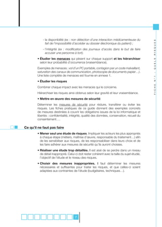 - la disponibilité (ex	:	non	détection	d’une	interaction	médicamenteuse	du	




                                                                                                     R I S Q U E S
              fait	de	l’impossibilité	d’accéder	au	dossier	électronique	du	patient)	;
            - l’intégrité	 (ex	 :	 modification	 des	 journaux	 d’accès	 dans	 le	 but	 de	 faire	
              accuser	une	personne	à	tort).
        • Étudier les menaces qui pèsent sur chaque support et les hiérarchiser




                                                                                                     Q U E L S
          selon leur probabilité d’occurrence (vraisemblance).
        Exemples de menaces : vol	d’un	PC	portable,	contagion	par	un	code	malveillant,	
        saturation	des	canaux	de	communication,	photocopie	de	documents	papier…).




                                                                                                     -
        Une liste complète de menaces est fournie en annexe 1.




                                                                                                     N ° 1
        • Étudier les risques




                                                                                                     F I C H E
        Combiner chaque impact avec les menaces qui le concerne.
        Hiérarchiser les risques ainsi obtenus selon leur gravité et leur vraisemblance.
        • Mettre en œuvre des mesures de sécurité
        Déterminer les mesures de sécurité pour réduire, transférer ou éviter les
        risques. Les fiches pratiques de ce guide donnent des exemples concrets
        de mesures destinées à couvrir les obligations issues de la loi informatique et
        libertés : confidentialité, intégrité, qualité des données, conservation, recueil du
        consentement….

Ce qu’il ne faut pas faire
        • Mener seul une étude de risques. Impliquer les acteurs les plus appropriés
          à chaque étape (métiers, maîtrise d’œuvre, responsable du traitement…) afin
          de les sensibiliser aux risques, de les responsabiliser dans leurs choix et de
          les faire adhérer aux mesures de sécurité qu’ils auront choisies.
        • Réaliser une étude trop détaillée. Il est aisé de se perdre dans un niveau
          de détail inapproprié. Celui-ci doit rester cohérent avec la taille du sujet étudié,
          l’objectif de l’étude et le niveau des risques.
        • Choisir des mesures inappropriées. Il faut déterminer les mesures
          nécessaires et suffisantes pour traiter les risques, et que celles-ci soient
          adaptées aux contraintes de l’étude (budgétaires, techniques…).




                                        7
 