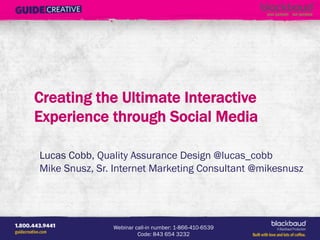 Creating the Ultimate Interactive Experience Through Social Media
                                                                 Presented by Mike Snusz (@mikesnusz) & Lucas Cobb (Lucas_Cobb)




WordPress for Nonprofits
Presented by Chris Wolf & Harrison DeStefano   Webinar call-in number: 1-866-410-6539 
                                                        Code: 843 654 3232	

                                            A Blackbaud Production!
 