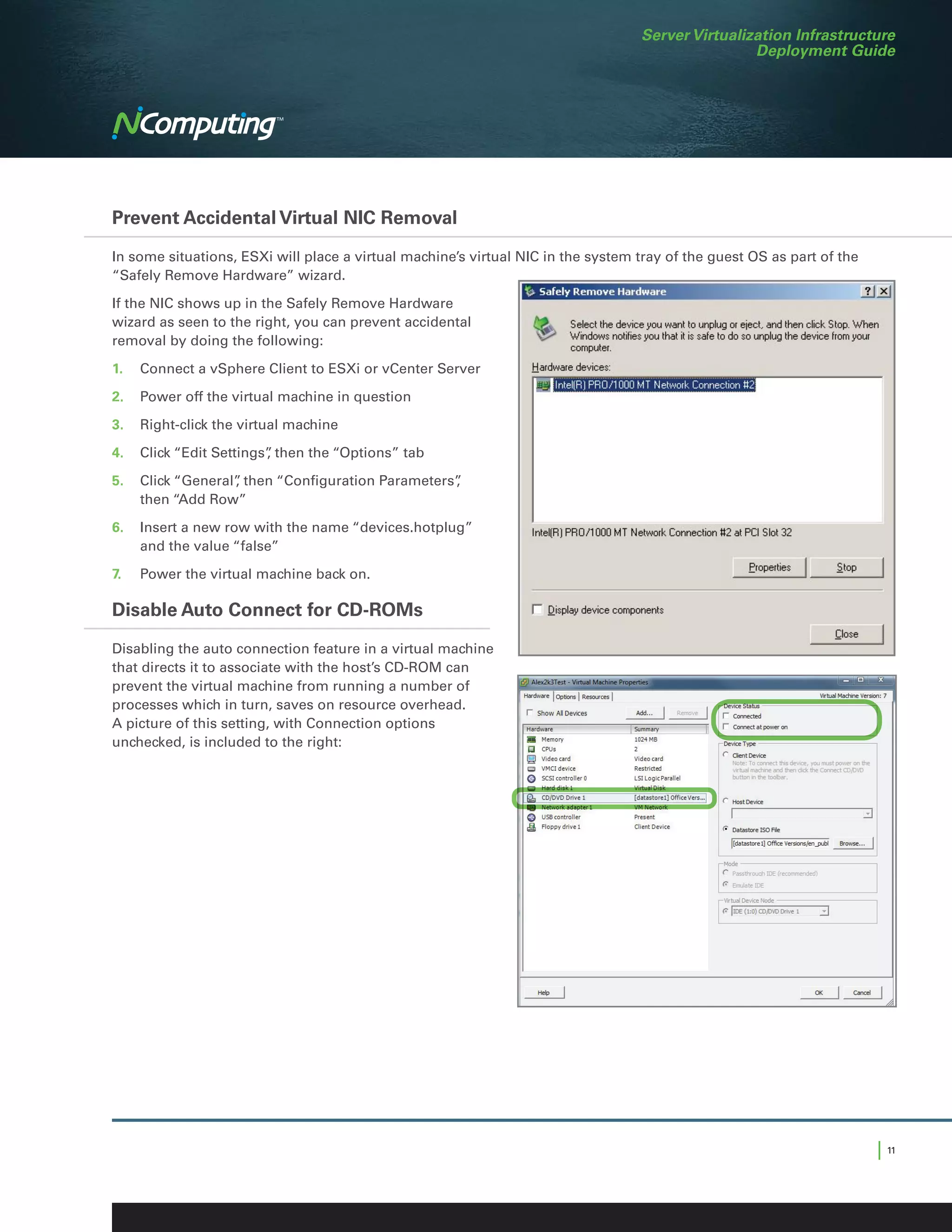 Server Virtualization Infrastructure
                                                                                                  Deployment Guide




Prevent Accidental Virtual NIC Removal

In some situations, ESXi will place a virtual machine’s virtual NIC in the system tray of the guest OS as part of the
“Safely Remove Hardware” wizard.

If the NIC shows up in the Safely Remove Hardware
wizard as seen to the right, you can prevent accidental
removal by doing the following:

1.	 Connect a vSphere Client to ESXi or vCenter Server

2.	 Power off the virtual machine in question

3.	 Right-click the virtual machine

4.	 Click “Edit Settings” then the “Options” tab
                        ,

5.	 Click “General” then “Configuration Parameters”
                  ,                               ,
    then “Add Row”

6.	 Insert a new row with the name “devices.hotplug”
    and the value “false”

7.	   Power the virtual machine back on.

Disable Auto Connect for CD-ROMs



                                                                                                                               	
  
Disabling the auto connection feature in a virtual machine
that directs it to associate with the host’s CD-ROM can
prevent the virtual machine from running a number of
processes which in turn, saves on resource overhead.
A picture of this setting, with Connection options
unchecked, is included to the right:




                                                                                                                        | 11
 