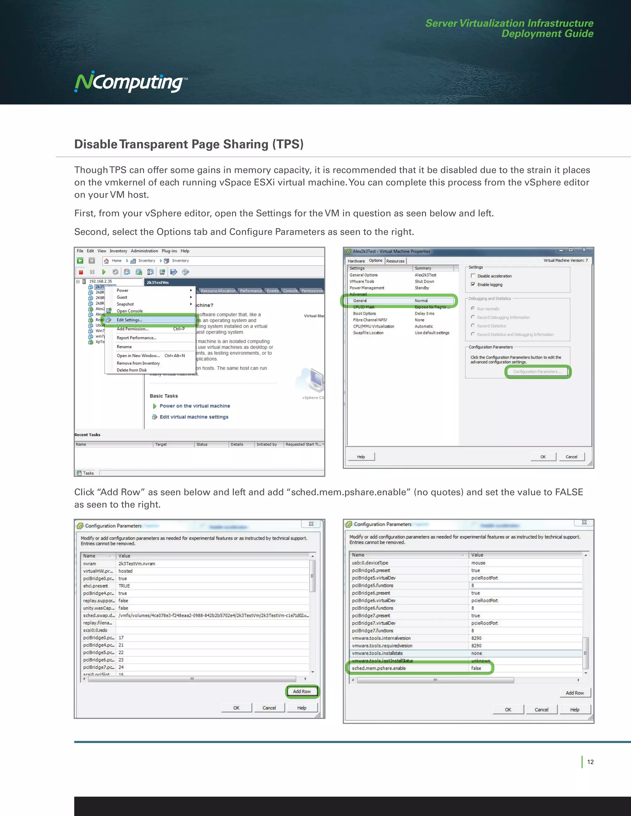 Server Virtualization Infrastructure
                                                                                                 Deployment Guide




Disable Transparent Page Sharing (TPS)

Though TPS can offer some gains in memory capacity, it is recommended that it be disabled due to the strain it places
on the vmkernel of each running vSpace ESXi virtual machine. You can complete this process from the vSphere editor
on your VM host.

First, from your vSphere editor, open the Settings for the VM in question as seen below and left.

Second, select the Options tab and Configure Parameters as seen to the right.




Click “Add Row” as seen below and left and add “sched.mem.pshare.enable” (no quotes) and set the value to FALSE
as seen to the right.




                                                                                                                  | 12
 