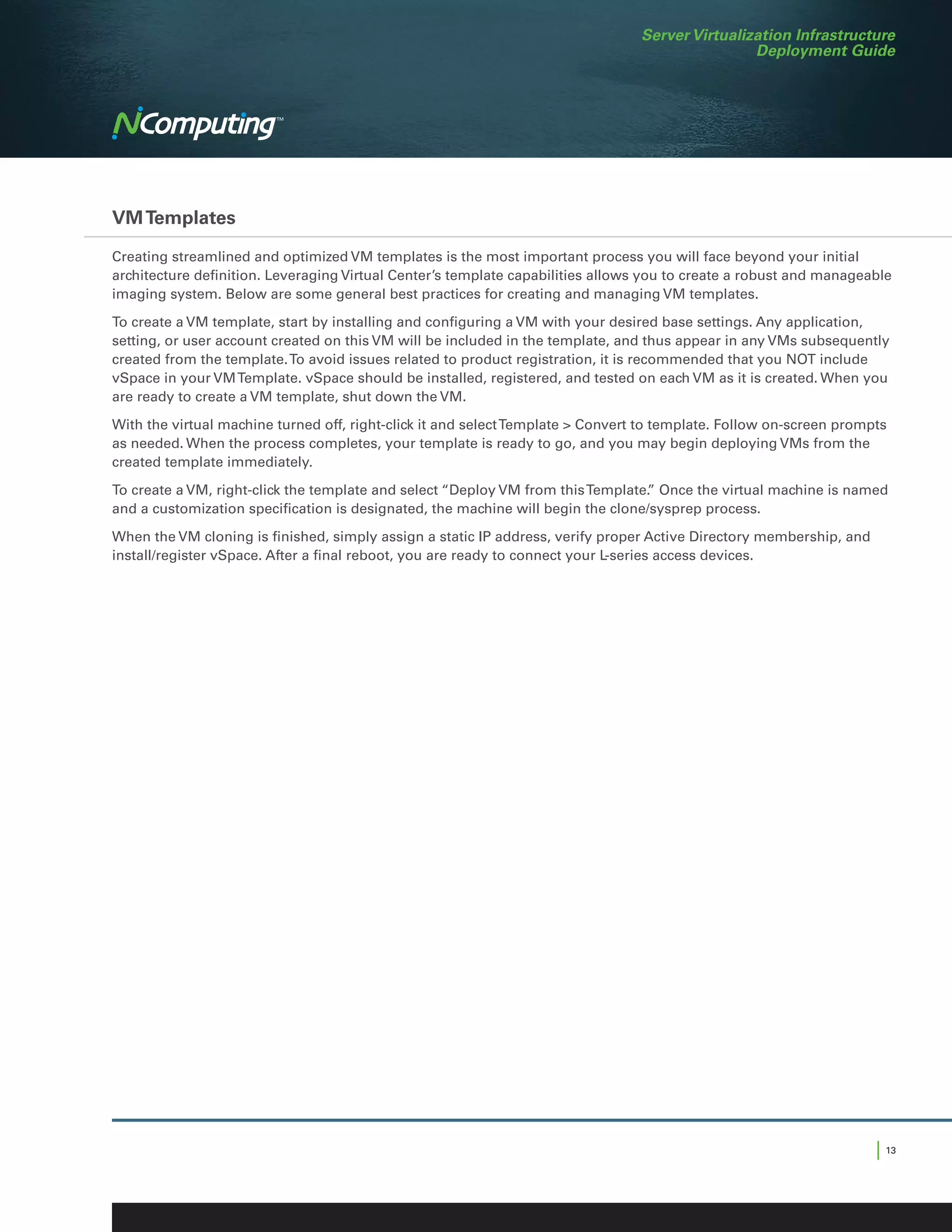 Server Virtualization Infrastructure
                                                                                                 Deployment Guide




VM Templates

Creating streamlined and optimized VM templates is the most important process you will face beyond your initial
architecture definition. Leveraging Virtual Center’s template capabilities allows you to create a robust and manageable
imaging system. Below are some general best practices for creating and managing VM templates.

To create a VM template, start by installing and configuring a VM with your desired base settings. Any application,
setting, or user account created on this VM will be included in the template, and thus appear in any VMs subsequently
created from the template. To avoid issues related to product registration, it is recommended that you NOT include
vSpace in your VM Template. vSpace should be installed, registered, and tested on each VM as it is created. When you
are ready to create a VM template, shut down the VM.

With the virtual machine turned off, right-click it and select Template  Convert to template. Follow on-screen prompts
as needed. When the process completes, your template is ready to go, and you may begin deploying VMs from the
created template immediately.

To create a VM, right-click the template and select “Deploy VM from this Template. Once the virtual machine is named
                                                                                 ”
and a customization specification is designated, the machine will begin the clone/sysprep process.

When the VM cloning is finished, simply assign a static IP address, verify proper Active Directory membership, and
install/register vSpace. After a final reboot, you are ready to connect your L-series access devices.




                                                                                                                     | 13
 