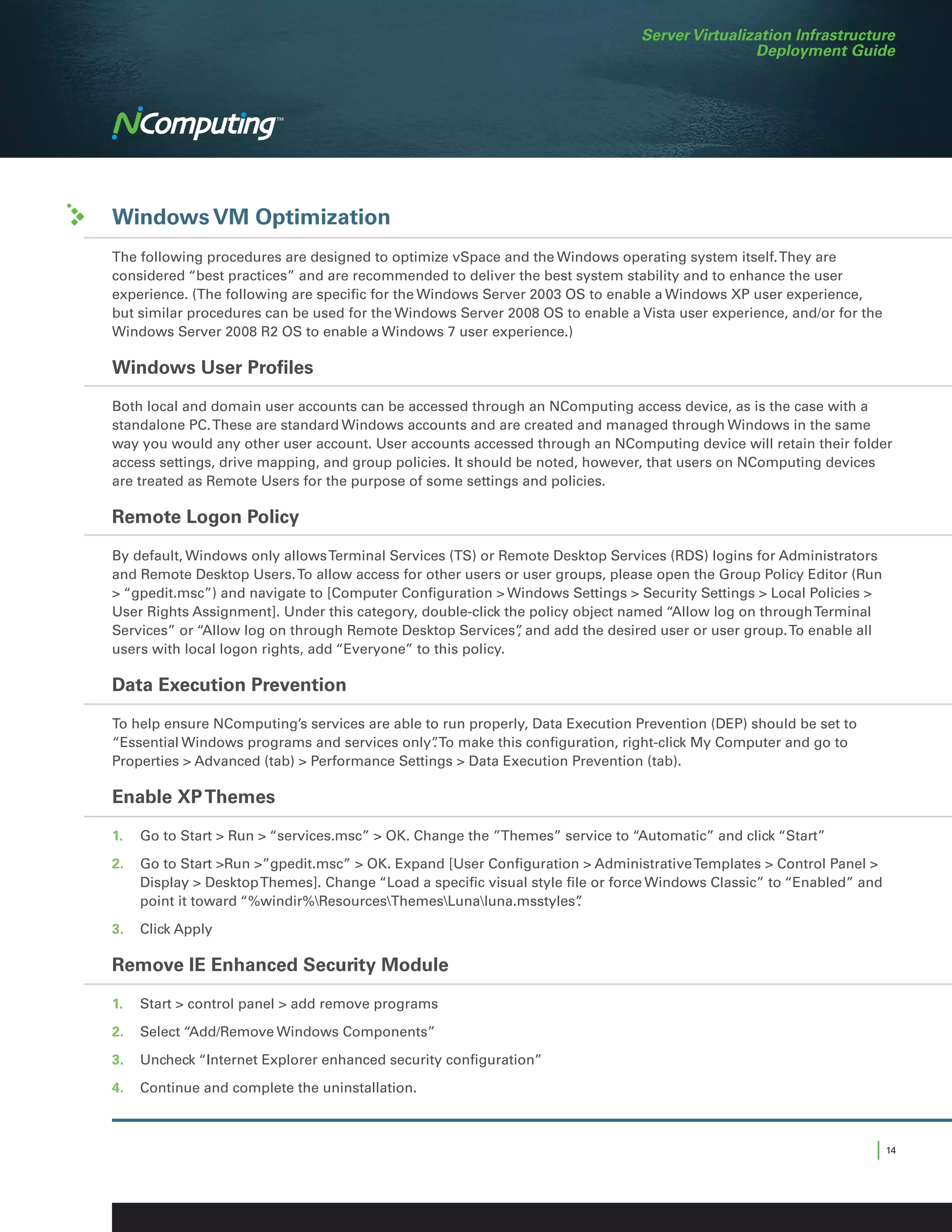 Server Virtualization Infrastructure
                                                                                              Deployment Guide




Windows VM Optimization
The following procedures are designed to optimize vSpace and the Windows operating system itself. They are
considered “best practices” and are recommended to deliver the best system stability and to enhance the user
experience. (The following are specific for the Windows Server 2003 OS to enable a Windows XP user experience,
but similar procedures can be used for the Windows Server 2008 OS to enable a Vista user experience, and/or for the
Windows Server 2008 R2 OS to enable a Windows 7 user experience.)

Windows User Profiles

Both local and domain user accounts can be accessed through an NComputing access device, as is the case with a
standalone PC. These are standard Windows accounts and are created and managed through Windows in the same
way you would any other user account. User accounts accessed through an NComputing device will retain their folder
access settings, drive mapping, and group policies. It should be noted, however, that users on NComputing devices
are treated as Remote Users for the purpose of some settings and policies.

Remote Logon Policy

By default, Windows only allows Terminal Services (TS) or Remote Desktop Services (RDS) logins for Administrators
and Remote Desktop Users. To allow access for other users or user groups, please open the Group Policy Editor (Run
 “gpedit.msc”) and navigate to [Computer Configuration  Windows Settings  Security Settings  Local Policies 
User Rights Assignment]. Under this category, double-click the policy object named “Allow log on through Terminal
Services” or “Allow log on through Remote Desktop Services” and add the desired user or user group. To enable all
                                                              ,
users with local logon rights, add “Everyone” to this policy.

Data Execution Prevention

To help ensure NComputing’s services are able to run properly, Data Execution Prevention (DEP) should be set to
“Essential Windows programs and services only”To make this configuration, right-click My Computer and go to
                                                .
Properties  Advanced (tab)  Performance Settings  Data Execution Prevention (tab).

Enable XP Themes

1.	 Go to Start  Run  “services.msc”  OK. Change the ”Themes” service to “Automatic” and click “Start”

2.	 Go to Start Run ”gpedit.msc”  OK. Expand [User Configuration  Administrative Templates  Control Panel 
    Display  Desktop Themes]. Change “Load a specific visual style file or force Windows Classic” to “Enabled” and
    point it toward “%windir%ResourcesThemesLunaluna.msstyles”     .

3.	 Click Apply

Remove IE Enhanced Security Module

1.	 Start  control panel  add remove programs

2.	 Select “Add/Remove Windows Components”

3.	 Uncheck “Internet Explorer enhanced security configuration”

4.	 Continue and complete the uninstallation.



                                                                                                                  | 14
 