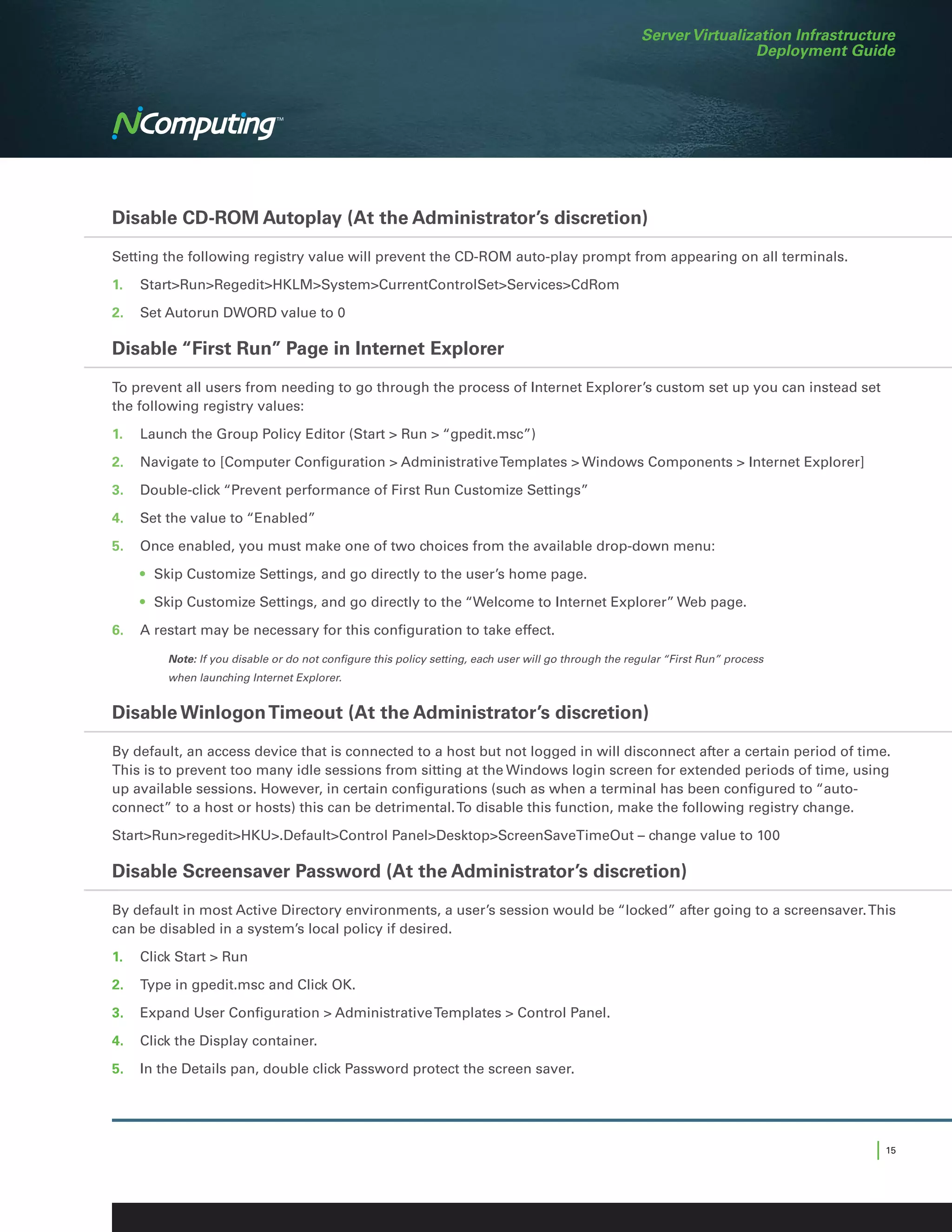 Server Virtualization Infrastructure
                                                                                                                      Deployment Guide




Disable CD-ROM Autoplay (At the Administrator’s discretion)

Setting the following registry value will prevent the CD-ROM auto-play prompt from appearing on all terminals.

1.	StartRunRegeditHKLMSystemCurrentControlSetServicesCdRom

2.	 Set Autorun DWORD value to 0

Disable “First Run” Page in Internet Explorer

To prevent all users from needing to go through the process of Internet Explorer’s custom set up you can instead set
the following registry values:

1.	 Launch the Group Policy Editor (Start  Run  “gpedit.msc”)

2.	 Navigate to [Computer Configuration  Administrative Templates  Windows Components  Internet Explorer]

3.	 Double-click “Prevent performance of First Run Customize Settings”

4.	 Set the value to “Enabled”

5.	 Once enabled, you must make one of two choices from the available drop-down menu:

	   •	 Skip Customize Settings, and go directly to the user’s home page.

	   •	 Skip Customize Settings, and go directly to the “Welcome to Internet Explorer” Web page.

6.	 A restart may be necessary for this configuration to take effect.

	       Note: If you disable or do not configure this policy setting, each user will go through the regular “First Run” process
        when launching Internet Explorer.


Disable Winlogon Timeout (At the Administrator’s discretion)

By default, an access device that is connected to a host but not logged in will disconnect after a certain period of time.
This is to prevent too many idle sessions from sitting at the Windows login screen for extended periods of time, using
up available sessions. However, in certain configurations (such as when a terminal has been configured to “auto-
connect” to a host or hosts) this can be detrimental. To disable this function, make the following registry change.

StartRunregeditHKU.DefaultControl PanelDesktopScreenSaveTimeOut – change value to 100

Disable Screensaver Password (At the Administrator’s discretion)

By default in most Active Directory environments, a user’s session would be “locked” after going to a screensaver. This
can be disabled in a system’s local policy if desired.

1.	 Click Start  Run

2.	 Type in gpedit.msc and Click OK.

3.	 Expand User Configuration  Administrative Templates  Control Panel.
4.	 Click the Display container.

5.	 In the Details pan, double click Password protect the screen saver.




                                                                                                                                       | 15
 