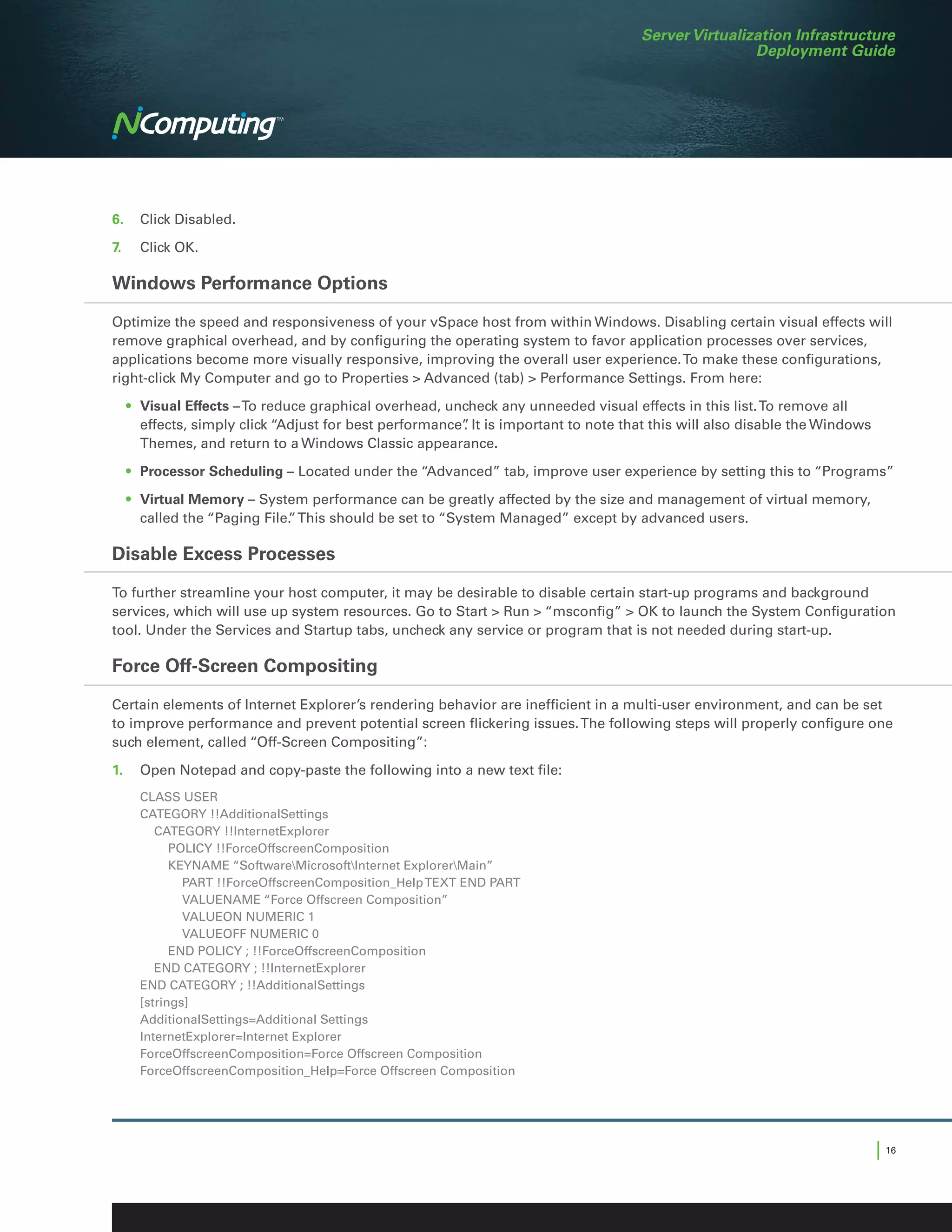 Server Virtualization Infrastructure
                                                                                                   Deployment Guide




6.	 Click Disabled.

7.	   Click OK.

Windows Performance Options

Optimize the speed and responsiveness of your vSpace host from within Windows. Disabling certain visual effects will
remove graphical overhead, and by configuring the operating system to favor application processes over services,
applications become more visually responsive, improving the overall user experience. To make these configurations,
right-click My Computer and go to Properties  Advanced (tab)  Performance Settings. From here:

	 •	 Visual Effects – To reduce graphical overhead, uncheck any unneeded visual effects in this list. To remove all
     effects, simply click “Adjust for best performance” It is important to note that this will also disable the Windows
                                                       .
     Themes, and return to a Windows Classic appearance.

	 •	 Processor Scheduling – Located under the “Advanced” tab, improve user experience by setting this to “Programs”

	 •	 Virtual Memory – System performance can be greatly affected by the size and management of virtual memory,
     called the “Paging File. This should be set to “System Managed” except by advanced users.
                            ”

Disable Excess Processes

To further streamline your host computer, it may be desirable to disable certain start-up programs and background
services, which will use up system resources. Go to Start  Run  “msconfig”  OK to launch the System Configuration
tool. Under the Services and Startup tabs, uncheck any service or program that is not needed during start-up.

Force Off-Screen Compositing

Certain elements of Internet Explorer’s rendering behavior are inefficient in a multi-user environment, and can be set
to improve performance and prevent potential screen flickering issues. The following steps will properly configure one
such element, called “Off-Screen Compositing”:

1.	 Open Notepad and copy-paste the following into a new text file:
      CLASS USER
      CATEGORY !!AdditionalSettings
      	 CATEGORY !!InternetExplorer
      		POLICY !!ForceOffscreenComposition
      		KEYNAME “SoftwareMicrosoftInternet ExplorerMain”
      			 PART !!ForceOffscreenComposition_Help TEXT END PART
      			VALUENAME “Force Offscreen Composition”
      			VALUEON NUMERIC 1
      			VALUEOFF NUMERIC 0
      		 END POLICY ; !!ForceOffscreenComposition
      	 END CATEGORY ; !!InternetExplorer
      END CATEGORY ; !!AdditionalSettings
      [strings]
      AdditionalSettings=Additional Settings
      InternetExplorer=Internet Explorer
      ForceOffscreenComposition=Force Offscreen Composition
      ForceOffscreenComposition_Help=Force Offscreen Composition




                                                                                                                           | 16
 