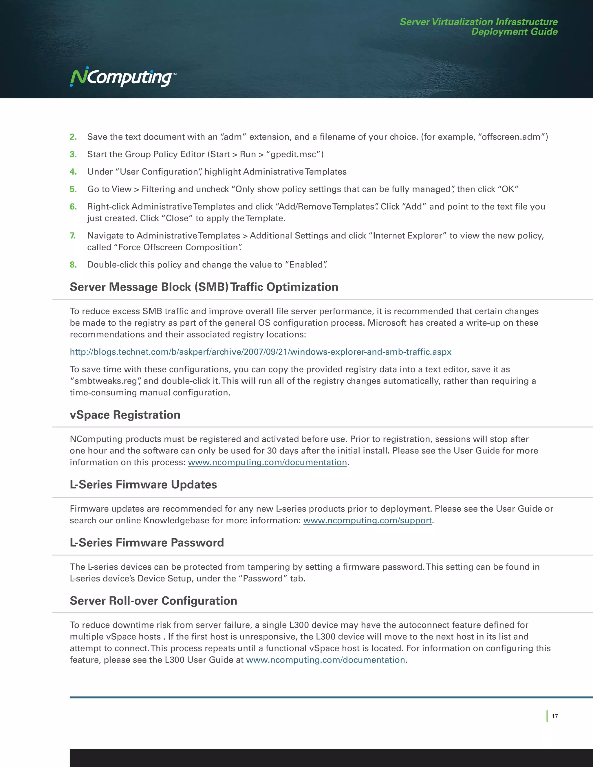Server Virtualization Infrastructure
                                                                                                  Deployment Guide




2.	 Save the text document with an “
                                   .adm” extension, and a filename of your choice. (for example, “offscreen.adm”)

3.	 Start the Group Policy Editor (Start  Run  “gpedit.msc”)

4.	 Under “User Configuration” highlight Administrative Templates
                             ,

5.	 Go to View  Filtering and uncheck “Only show policy settings that can be fully managed” then click “OK”
                                                                                           ,

6.	 Right-click Administrative Templates and click “Add/Remove Templates” Click “Add” and point to the text file you
                                                                        .
    just created. Click “Close” to apply the Template.

7.	   Navigate to Administrative Templates  Additional Settings and click “Internet Explorer” to view the new policy,
      called “Force Offscreen Composition”.

8.	 Double-click this policy and change the value to “Enabled”
                                                             .

Server Message Block (SMB) Traffic Optimization

To reduce excess SMB traffic and improve overall file server performance, it is recommended that certain changes
be made to the registry as part of the general OS configuration process. Microsoft has created a write-up on these
recommendations and their associated registry locations:

http://blogs.technet.com/b/askperf/archive/2007/09/21/windows-explorer-and-smb-traffic.aspx

To save time with these configurations, you can copy the provided registry data into a text editor, save it as
“smbtweaks.reg” and double-click it. This will run all of the registry changes automatically, rather than requiring a
                ,
time-consuming manual configuration.

vSpace Registration

NComputing products must be registered and activated before use. Prior to registration, sessions will stop after
one hour and the software can only be used for 30 days after the initial install. Please see the User Guide for more
information on this process: www.ncomputing.com/documentation.

L-Series Firmware Updates
Firmware updates are recommended for any new L-series products prior to deployment. Please see the User Guide or
search our online Knowledgebase for more information: www.ncomputing.com/support.

L-Series Firmware Password

The L-series devices can be protected from tampering by setting a firmware password. This setting can be found in
L-series device’s Device Setup, under the “Password” tab.

Server Roll-over Configuration

To reduce downtime risk from server failure, a single L300 device may have the autoconnect feature defined for
multiple vSpace hosts . If the first host is unresponsive, the L300 device will move to the next host in its list and
attempt to connect. This process repeats until a functional vSpace host is located. For information on configuring this
feature, please see the L300 User Guide at www.ncomputing.com/documentation.




                                                                                                                         | 17
 