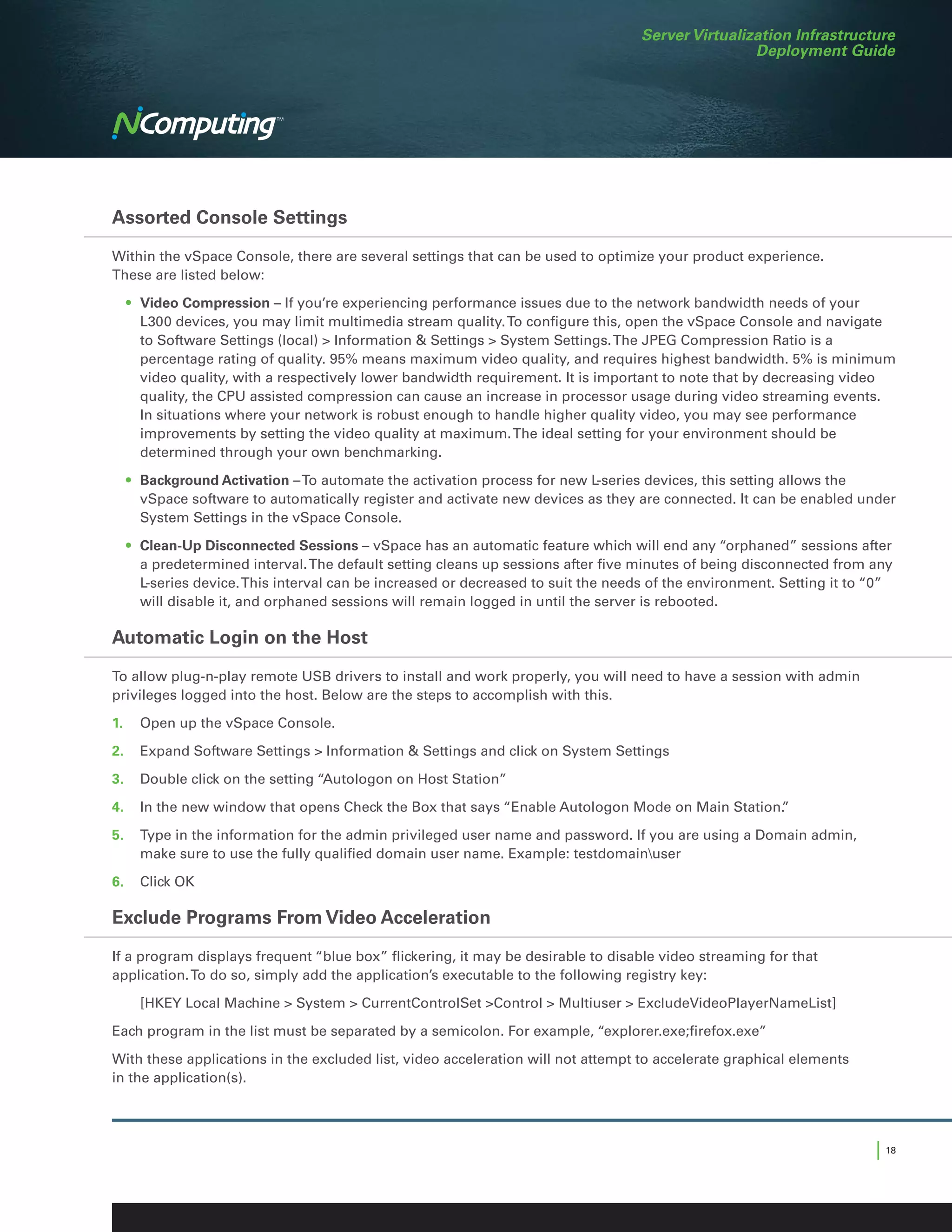 Server Virtualization Infrastructure
                                                                                                  Deployment Guide




Assorted Console Settings

Within the vSpace Console, there are several settings that can be used to optimize your product experience.
These are listed below:

	 •	 Video Compression – If you’re experiencing performance issues due to the network bandwidth needs of your
     L300 devices, you may limit multimedia stream quality. To configure this, open the vSpace Console and navigate
     to Software Settings (local)  Information  Settings  System Settings. The JPEG Compression Ratio is a
     percentage rating of quality. 95% means maximum video quality, and requires highest bandwidth. 5% is minimum
     video quality, with a respectively lower bandwidth requirement. It is important to note that by decreasing video
     quality, the CPU assisted compression can cause an increase in processor usage during video streaming events.
     In situations where your network is robust enough to handle higher quality video, you may see performance
     improvements by setting the video quality at maximum. The ideal setting for your environment should be
     determined through your own benchmarking.

	 •	 Background Activation – To automate the activation process for new L-series devices, this setting allows the
     vSpace software to automatically register and activate new devices as they are connected. It can be enabled under
     System Settings in the vSpace Console.
	 •	 Clean-Up Disconnected Sessions – vSpace has an automatic feature which will end any “orphaned” sessions after
     a predetermined interval. The default setting cleans up sessions after five minutes of being disconnected from any
     L-series device. This interval can be increased or decreased to suit the needs of the environment. Setting it to “0”
     will disable it, and orphaned sessions will remain logged in until the server is rebooted.

Automatic Login on the Host

To allow plug-n-play remote USB drivers to install and work properly, you will need to have a session with admin
privileges logged into the host. Below are the steps to accomplish with this.

1.	 Open up the vSpace Console.

2.	 Expand Software Settings  Information  Settings and click on System Settings

3.	 Double click on the setting “Autologon on Host Station”

4.	 In the new window that opens Check the Box that says “Enable Autologon Mode on Main Station.
                                                                                               ”

5.	 Type in the information for the admin privileged user name and password. If you are using a Domain admin,
    make sure to use the fully qualified domain user name. Example: testdomainuser

6.	 Click OK

Exclude Programs From Video Acceleration

If a program displays frequent “blue box” flickering, it may be desirable to disable video streaming for that
application. To do so, simply add the application’s executable to the following registry key:

	   [HKEY Local Machine  System  CurrentControlSet Control  Multiuser  ExcludeVideoPlayerNameList]
Each program in the list must be separated by a semicolon. For example, “explorer.exe;firefox.exe”

With these applications in the excluded list, video acceleration will not attempt to accelerate graphical elements
in the application(s).




                                                                                                                      | 18
 