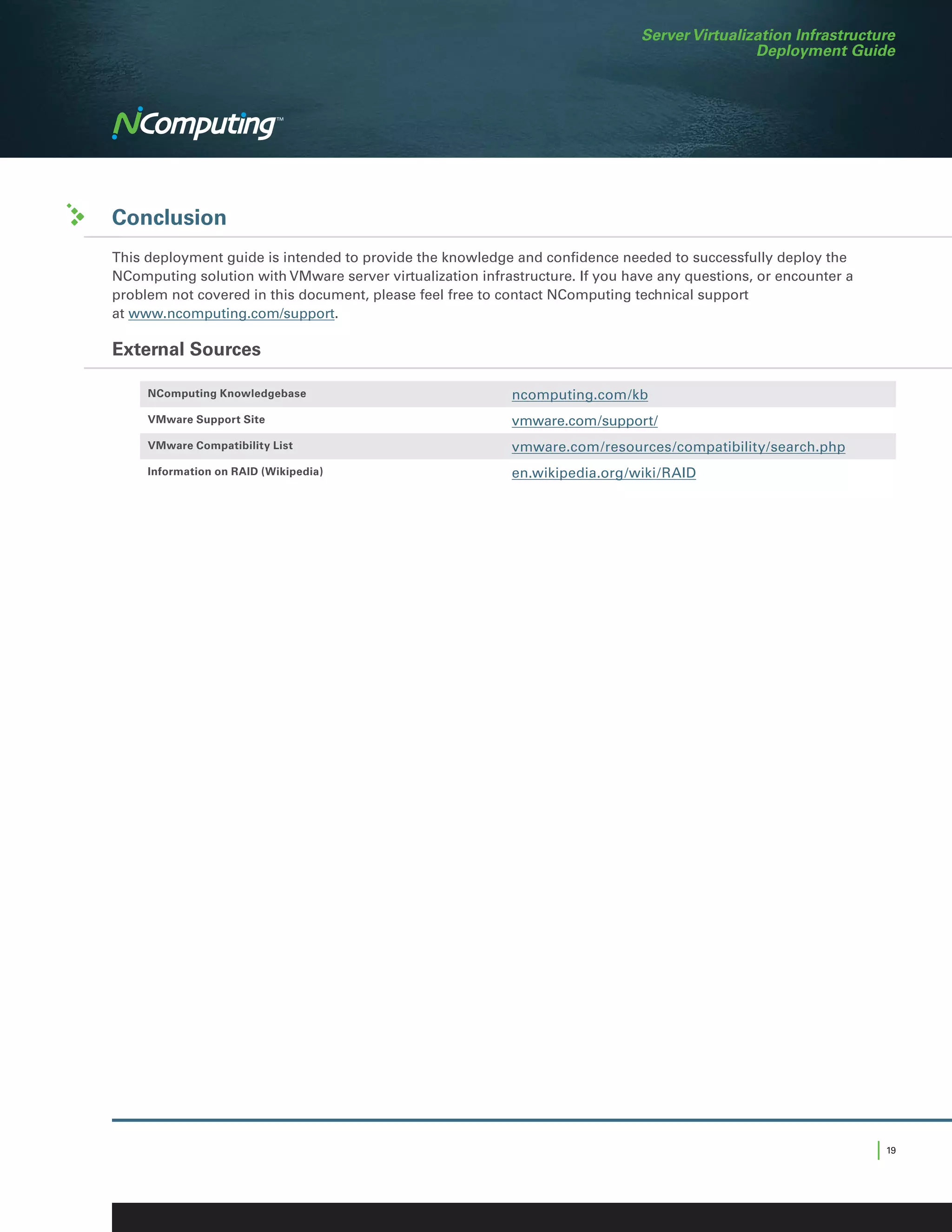 Server Virtualization Infrastructure
                                                                                               Deployment Guide




Conclusion
This deployment guide is intended to provide the knowledge and confidence needed to successfully deploy the
NComputing solution with VMware server virtualization infrastructure. If you have any questions, or encounter a
problem not covered in this document, please feel free to contact NComputing technical support
at www.ncomputing.com/support.

External Sources

     NComputing Knowledgebase                              ncomputing.com/kb
     VMware Support Site                                   vmware.com/support/
     VMware Compatibility List                             vmware.com/resources/compatibility/search.php
     Information on RAID (Wikipedia)                       en.wikipedia.org/wiki/RAID




                                                                                                                  | 19
 