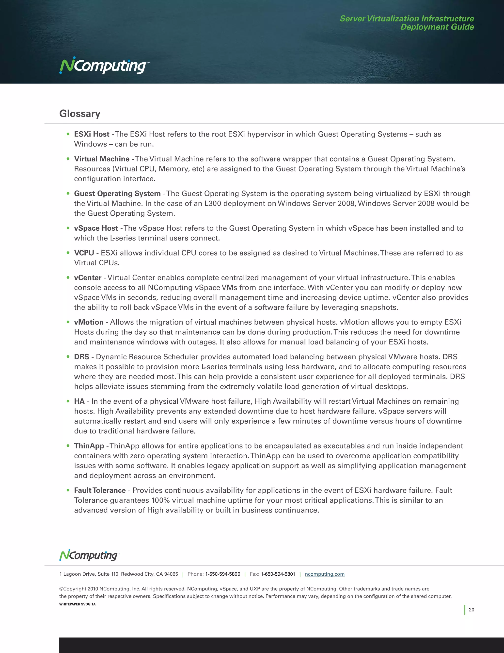 Server Virtualization Infrastructure
                                                                                                                                      Deployment Guide




Glossary

	 •	 ESXi Host - The ESXi Host refers to the root ESXi hypervisor in which Guest Operating Systems – such as
     Windows – can be run.

	 •	 Virtual Machine - The Virtual Machine refers to the software wrapper that contains a Guest Operating System.
     Resources (Virtual CPU, Memory, etc) are assigned to the Guest Operating System through the Virtual Machine’s
     configuration interface.

	 •	 Guest Operating System - The Guest Operating System is the operating system being virtualized by ESXi through
     the Virtual Machine. In the case of an L300 deployment on Windows Server 2008, Windows Server 2008 would be
     the Guest Operating System.

	 •	 vSpace Host - The vSpace Host refers to the Guest Operating System in which vSpace has been installed and to
     which the L-series terminal users connect.

	 •	 VCPU - ESXi allows individual CPU cores to be assigned as desired to Virtual Machines. These are referred to as
     Virtual CPUs.

	 •	 vCenter - Virtual Center enables complete centralized management of your virtual infrastructure. This enables
     console access to all NComputing vSpace VMs from one interface. With vCenter you can modify or deploy new
     vSpace VMs in seconds, reducing overall management time and increasing device uptime. vCenter also provides
     the ability to roll back vSpace VMs in the event of a software failure by leveraging snapshots.

	 •	 vMotion - Allows the migration of virtual machines between physical hosts. vMotion allows you to empty ESXi
     Hosts during the day so that maintenance can be done during production. This reduces the need for downtime
     and maintenance windows with outages. It also allows for manual load balancing of your ESXi hosts.

	 •	 DRS - Dynamic Resource Scheduler provides automated load balancing between physical VMware hosts. DRS
     makes it possible to provision more L-series terminals using less hardware, and to allocate computing resources
     where they are needed most. This can help provide a consistent user experience for all deployed terminals. DRS
     helps alleviate issues stemming from the extremely volatile load generation of virtual desktops.

	 •	 HA - In the event of a physical VMware host failure, High Availability will restart Virtual Machines on remaining
     hosts. High Availability prevents any extended downtime due to host hardware failure. vSpace servers will
     automatically restart and end users will only experience a few minutes of downtime versus hours of downtime
     due to traditional hardware failure.

	 •	 ThinApp - ThinApp allows for entire applications to be encapsulated as executables and run inside independent
     containers with zero operating system interaction. ThinApp can be used to overcome application compatibility
     issues with some software. It enables legacy application support as well as simplifying application management
     and deployment across an environment.

	 •	 Fault Tolerance - Provides continuous availability for applications in the event of ESXi hardware failure. Fault
     Tolerance guarantees 100% virtual machine uptime for your most critical applications. This is similar to an
     advanced version of High availability or built in business continuance.




1 Lagoon Drive, Suite 110, Redwood City, CA 94065 | Phone: 1-650-594-5800 | Fax: 1-650-594-5801 | ncomputing.com


©Copyright 2010 NComputing, Inc. All rights reserved. NComputing, vSpace, and UXP are the property of NComputing. Other trademarks and trade names are
the property of their respective owners. Specifications subject to change without notice. Performance may vary, depending on the configuration of the shared computer.
WHITEPAPER SVDG 1A

                                                                                                                                                                         | 20
 