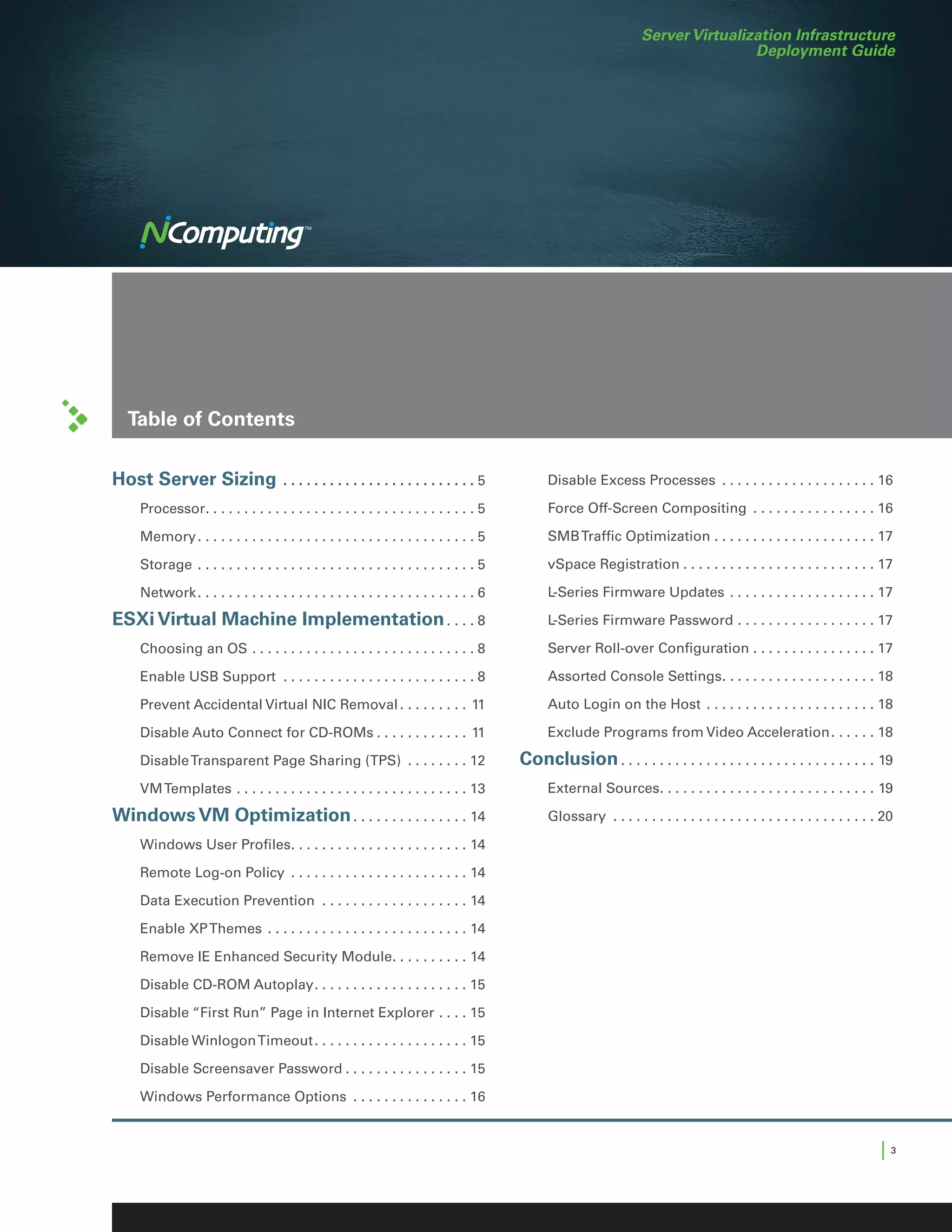Server Virtualization Infrastructure
                                                                                                                                            Deployment Guide




    Table of Contents

Host Server Sizing . .  .  .  .  .  .  .  .  .  .  .  .  .  .  .  .  .  .  .  .  .  .  .  .   5   	     Disable Excess Processes . . . . . . . . . . . . . . . . . . . . . 16

	Processor. . . . . . . . . . . . . . . . . . . . . . . . . . . . . . . . . . .  5                	     Force Off-Screen Compositing . . . . . . . . . . . . . . . . . 16

	Memory. . . . . . . . . . . . . . . . . . . . . . . . . . . . . . . . . . . .  5                 	     SMB Traffic Optimization. . . . . . . . . . . . . . . . . . . . . . 17

	Storage . . . . . . . . . . . . . . . . . . . . . . . . . . . . . . . . . . . .  5               	     vSpace Registration. . . . . . . . . . . . . . . . . . . . . . . . . . 17

	Network. . . . . . . . . . . . . . . . . . . . . . . . . . . . . . . . . . . .  6                	     L-Series Firmware Updates . . . . . . . . . . . . . . . . . . . . 17

ESXi Virtual Machine Implementation. . . .  8                                                     	     L-Series Firmware Password. . . . . . . . . . . . . . . . . . . 17

	      Choosing an OS. . . . . . . . . . . . . . . . . . . . . . . . . . . . .  8                 	     Server Roll-over Configuration. . . . . . . . . . . . . . . . . 17

	      Enable USB Support . . . . . . . . . . . . . . . . . . . . . . . . .  8                    	     Assorted Console Settings. . . . . . . . . . . . . . . . . . . . . 18

	      Prevent Accidental Virtual NIC Removal. . . . . . . . . . 11                               	     Auto Login on the Host . . . . . . . . . . . . . . . . . . . . . . . 18

	      Disable Auto Connect for CD-ROMs. . . . . . . . . . . . . 11                               	     Exclude Programs from Video Acceleration. . . . . . . 18

	      Disable Transparent Page Sharing (TPS) . . . . . . . . . 12                                Conclusion. . . . . . . . . . . . . . . . . . . . . . . . . . . . . . . . . . 19
	      VM Templates. . . . . . . . . . . . . . . . . . . . . . . . . . . . . . . 13               	     External Sources. . . . . . . . . . . . . . . . . . . . . . . . . . . . . 19

Windows VM Optimization. . . . . . . . . . . . . . . . 14                                         	Glossary . . . . . . . . . . . . . . . . . . . . . . . . . . . . . . . . . .  20

	      Windows User Profiles. . . . . . . . . . . . . . . . . . . . . . . . 14

	      Remote Log-on Policy . . . . . . . . . . . . . . . . . . . . . . . . 14

	      Data Execution Prevention . . . . . . . . . . . . . . . . . . . . 14

	      Enable XP Themes . . . . . . . . . . . . . . . . . . . . . . . . . . . 14

	      Remove IE Enhanced Security Module. . . . . . . . . . . 14

	      Disable CD-ROM Autoplay. . . . . . . . . . . . . . . . . . . . . 15

	      Disable “First Run” Page in Internet Explorer. . . . . 15

	      Disable Winlogon Timeout. . . . . . . . . . . . . . . . . . . . . 15

	      Disable Screensaver Password. . . . . . . . . . . . . . . . . 15

	      Windows Performance Options . . . . . . . . . . . . . . . . 16


                                                                                                                                                                                 |3
 