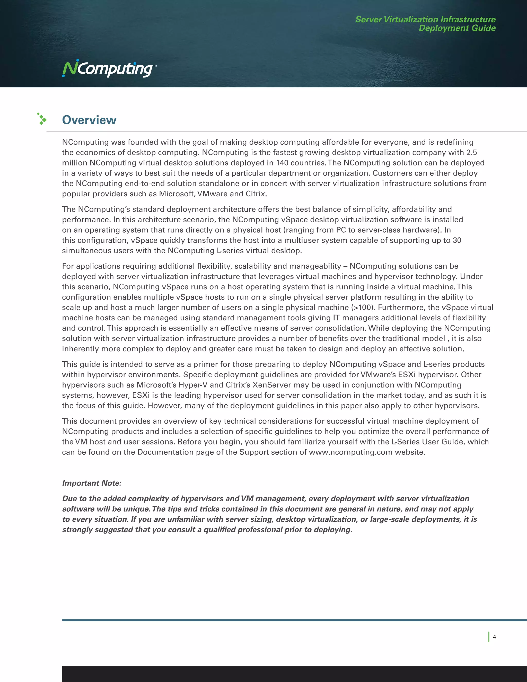 Server Virtualization Infrastructure
                                                                                                    Deployment Guide




Overview
NComputing was founded with the goal of making desktop computing affordable for everyone, and is redefining
the economics of desktop computing. NComputing is the fastest growing desktop virtualization company with 2.5
million NComputing virtual desktop solutions deployed in 140 countries. The NComputing solution can be deployed
in a variety of ways to best suit the needs of a particular department or organization. Customers can either deploy
the NComputing end-to-end solution standalone or in concert with server virtualization infrastructure solutions from
popular providers such as Microsoft, VMware and Citrix.

The NComputing’s standard deployment architecture offers the best balance of simplicity, affordability and
performance. In this architecture scenario, the NComputing vSpace desktop virtualization software is installed
on an operating system that runs directly on a physical host (ranging from PC to server-class hardware). In
this configuration, vSpace quickly transforms the host into a multiuser system capable of supporting up to 30
simultaneous users with the NComputing L-series virtual desktop.

For applications requiring additional flexibility, scalability and manageability – NComputing solutions can be
deployed with server virtualization infrastructure that leverages virtual machines and hypervisor technology. Under
this scenario, NComputing vSpace runs on a host operating system that is running inside a virtual machine. This
configuration enables multiple vSpace hosts to run on a single physical server platform resulting in the ability to
scale up and host a much larger number of users on a single physical machine (>100). Furthermore, the vSpace virtual
machine hosts can be managed using standard management tools giving IT managers additional levels of flexibility
and control. This approach is essentially an effective means of server consolidation. While deploying the NComputing
solution with server virtualization infrastructure provides a number of benefits over the traditional model , it is also
inherently more complex to deploy and greater care must be taken to design and deploy an effective solution.

This guide is intended to serve as a primer for those preparing to deploy NComputing vSpace and L-series products
within hypervisor environments. Specific deployment guidelines are provided for VMware’s ESXi hypervisor. Other
hypervisors such as Microsoft’s Hyper-V and Citrix’s XenServer may be used in conjunction with NComputing
systems, however, ESXi is the leading hypervisor used for server consolidation in the market today, and as such it is
the focus of this guide. However, many of the deployment guidelines in this paper also apply to other hypervisors.

This document provides an overview of key technical considerations for successful virtual machine deployment of
NComputing products and includes a selection of specific guidelines to help you optimize the overall performance of
the VM host and user sessions. Before you begin, you should familiarize yourself with the L-Series User Guide, which
can be found on the Documentation page of the Support section of www.ncomputing.com website.



Important Note:

Due to the added complexity of hypervisors and VM management, every deployment with server virtualization
software will be unique. The tips and tricks contained in this document are general in nature, and may not apply
to every situation. If you are unfamiliar with server sizing, desktop virtualization, or large-scale deployments, it is
strongly suggested that you consult a qualified professional prior to deploying.




                                                                                                                          |4
 