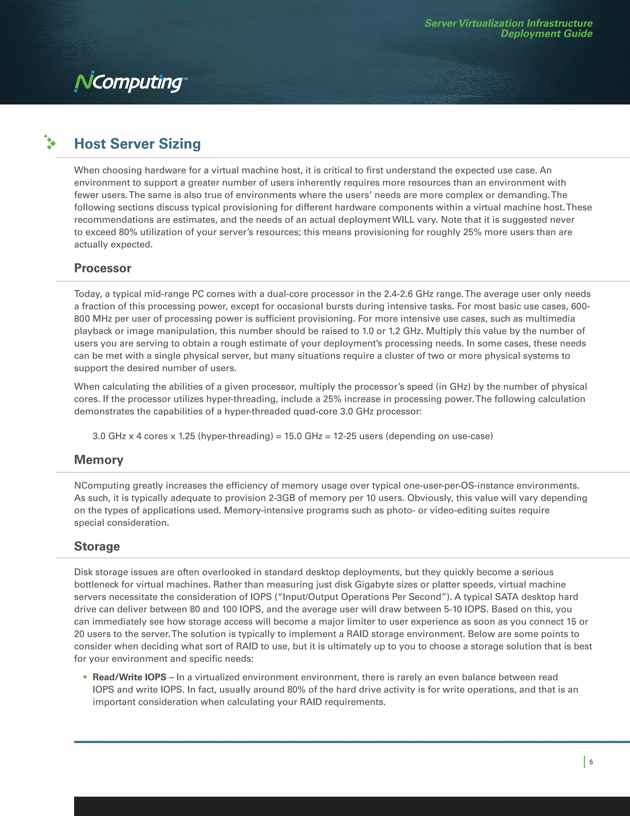 Server Virtualization Infrastructure
                                                                                                   Deployment Guide




Host Server Sizing
When choosing hardware for a virtual machine host, it is critical to first understand the expected use case. An
environment to support a greater number of users inherently requires more resources than an environment with
fewer users. The same is also true of environments where the users’ needs are more complex or demanding. The
following sections discuss typical provisioning for different hardware components within a virtual machine host. These
recommendations are estimates, and the needs of an actual deployment WILL vary. Note that it is suggested never
to exceed 80% utilization of your server’s resources; this means provisioning for roughly 25% more users than are
actually expected.

Processor

Today, a typical mid-range PC comes with a dual-core processor in the 2.4-2.6 GHz range. The average user only needs
a fraction of this processing power, except for occasional bursts during intensive tasks. For most basic use cases, 600-
800 MHz per user of processing power is sufficient provisioning. For more intensive use cases, such as multimedia
playback or image manipulation, this number should be raised to 1.0 or 1.2 GHz. Multiply this value by the number of
users you are serving to obtain a rough estimate of your deployment’s processing needs. In some cases, these needs
can be met with a single physical server, but many situations require a cluster of two or more physical systems to
support the desired number of users.

When calculating the abilities of a given processor, multiply the processor’s speed (in GHz) by the number of physical
cores. If the processor utilizes hyper-threading, include a 25% increase in processing power. The following calculation
demonstrates the capabilities of a hyper-threaded quad-core 3.0 GHz processor:

		 3.0 GHz x 4 cores x 1.25 (hyper-threading) = 15.0 GHz = 12-25 users (depending on use-case)

Memory

NComputing greatly increases the efficiency of memory usage over typical one-user-per-OS-instance environments.
As such, it is typically adequate to provision 2-3GB of memory per 10 users. Obviously, this value will vary depending
on the types of applications used. Memory-intensive programs such as photo- or video-editing suites require
special consideration.

Storage

Disk storage issues are often overlooked in standard desktop deployments, but they quickly become a serious
bottleneck for virtual machines. Rather than measuring just disk Gigabyte sizes or platter speeds, virtual machine
servers necessitate the consideration of IOPS (“Input/Output Operations Per Second”). A typical SATA desktop hard
drive can deliver between 80 and 100 IOPS, and the average user will draw between 5-10 IOPS. Based on this, you
can immediately see how storage access will become a major limiter to user experience as soon as you connect 15 or
20 users to the server. The solution is typically to implement a RAID storage environment. Below are some points to
consider when deciding what sort of RAID to use, but it is ultimately up to you to choose a storage solution that is best
for your environment and specific needs:
	 •	 Read/Write IOPS – In a virtualized environment environment, there is rarely an even balance between read
     IOPS and write IOPS. In fact, usually around 80% of the hard drive activity is for write operations, and that is an
     important consideration when calculating your RAID requirements.




                                                                                                                           |5
 