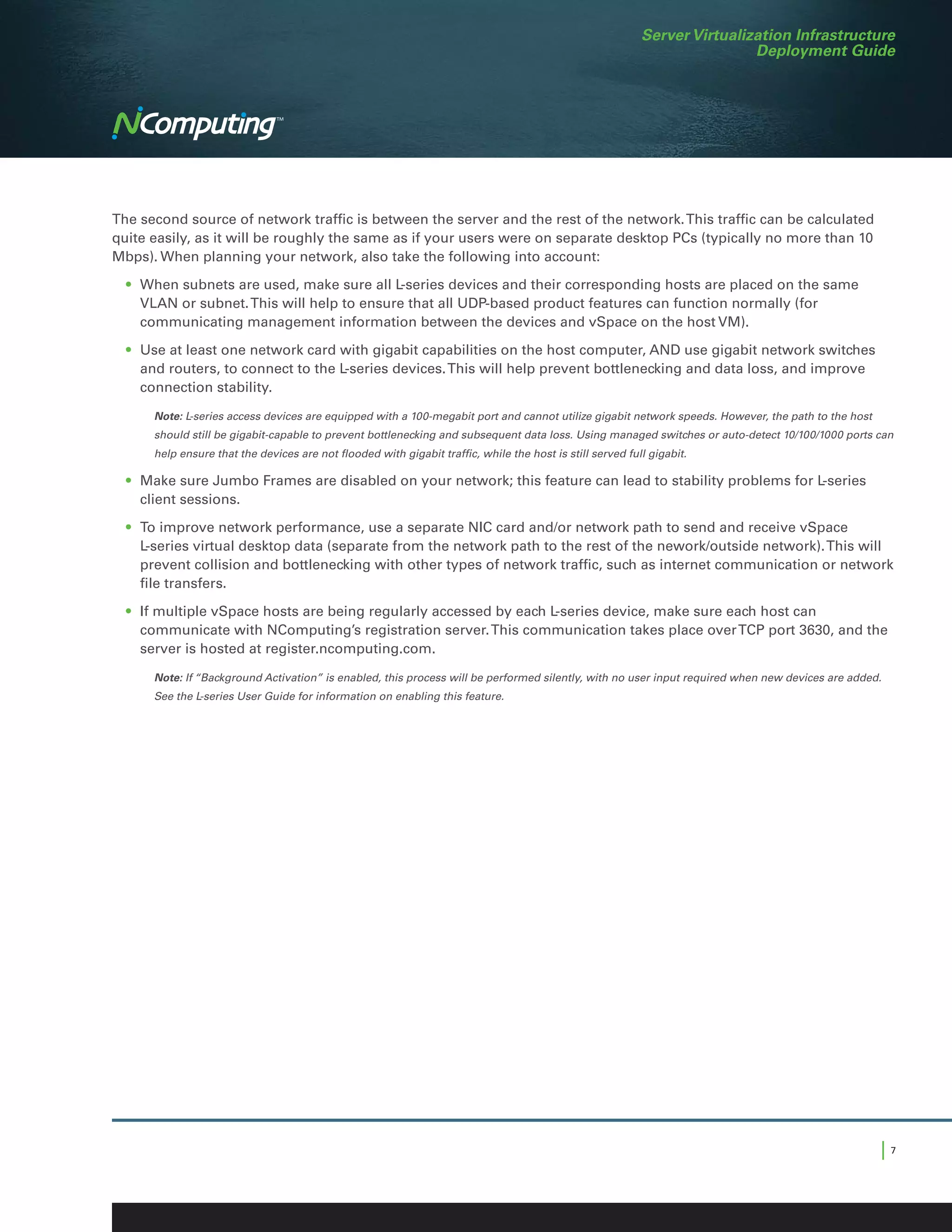 Server Virtualization Infrastructure
                                                                                                                             Deployment Guide




The second source of network traffic is between the server and the rest of the network. This traffic can be calculated
quite easily, as it will be roughly the same as if your users were on separate desktop PCs (typically no more than 10
Mbps). When planning your network, also take the following into account:

	 •	 When subnets are used, make sure all L-series devices and their corresponding hosts are placed on the same
     VLAN or subnet. This will help to ensure that all UDP-based product features can function normally (for
     communicating management information between the devices and vSpace on the host VM).

	 •	 Use at least one network card with gigabit capabilities on the host computer, AND use gigabit network switches
     and routers, to connect to the L-series devices. This will help prevent bottlenecking and data loss, and improve
     connection stability.

 	    	Note: L-series access devices are equipped with a 100-megabit port and cannot utilize gigabit network speeds. However, the path to the host
        should still be gigabit-capable to prevent bottlenecking and subsequent data loss. Using managed switches or auto-detect 10/100/1000 ports can
        help ensure that the devices are not flooded with gigabit traffic, while the host is still served full gigabit.

	 •	 Make sure Jumbo Frames are disabled on your network; this feature can lead to stability problems for L-series
     client sessions.

	 •	 To improve network performance, use a separate NIC card and/or network path to send and receive vSpace
     L-series virtual desktop data (separate from the network path to the rest of the nework/outside network). This will
     prevent collision and bottlenecking with other types of network traffic, such as internet communication or network
     file transfers.

	 •	 If multiple vSpace hosts are being regularly accessed by each L-series device, make sure each host can
     communicate with NComputing’s registration server. This communication takes place over TCP port 3630, and the
     server is hosted at register.ncomputing.com.

  	   	Note: If “Background Activation” is enabled, this process will be performed silently, with no user input required when new devices are added.
        See the L-series User Guide for information on enabling this feature.




                                                                                                                                                     |7
 